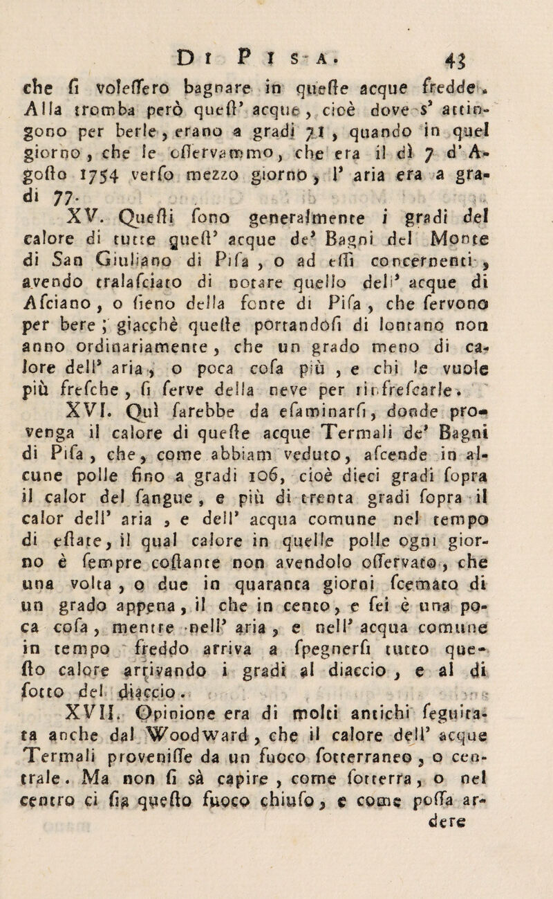 che fi vofeffero bagnare in quelle acque fredde * Alla tromba però quell5 acque, cioè dove s5 attin¬ gono per berle , erano a gradi 71, quando in quel giorno, che le cfìervammo, che era iì ài 7 d’A- gofto 1754 verfo mezzo giorno, l5 aria era a gra¬ di 77“ < r XV. Quelli fono generalmente i gradi del calore di tutte quell5 acque de* Bagni del Monte di San Giuliano di Pila , o ad e (lì concernenti , avendo tralafciato di notare quello deh* acque di Afciaoo, o fieno della fcme di Fifa, che fervono per bere ; giacché quelle portandoci di lontano non anno ordinariamente, che un grado meno di ca¬ lore dell5 aria , o poca cola più , e chi le vuole più frefche , fi ferve della neve per tir frefcarle. XVI. Qui farebbe da efaminarfi, donde pro¬ venga il calore di quelle acque Termali de5 Bagni di Pila, che, come ahbianì veduto, afcende in al¬ cune polle fino a gradi roó, cioè dieci gradi Copra il calor del fangue , e più di trenta gradi Copra il calor deli5 aria , e dell* acqua comune nel tempo di eflate, il qual calore in quelle polle ogni gior¬ no è Tempre collante non avendolo enervato , che una volta , o due in quaranta giorni fcemato di un grado appena, il che in cento, e fei è una po¬ ca co fa , mentre meli5 aria, e nell'acqua comune in tempo freddo arriva a fpegnerfi tutto que¬ llo calore arrivando i gradi al diaccio , e al di fotto del doccio. XVII. Opinione era di molti antichi fegtfira- ta anche dal Woodward , che il calore dell5 acque Termali provenire da un fuoco focrerraneo 5 o cen¬ trale. Ma non fi sa capire , come fotcerra , o nel centro ci fi$ quello fuoco chiufo, e come polla ar¬ dere