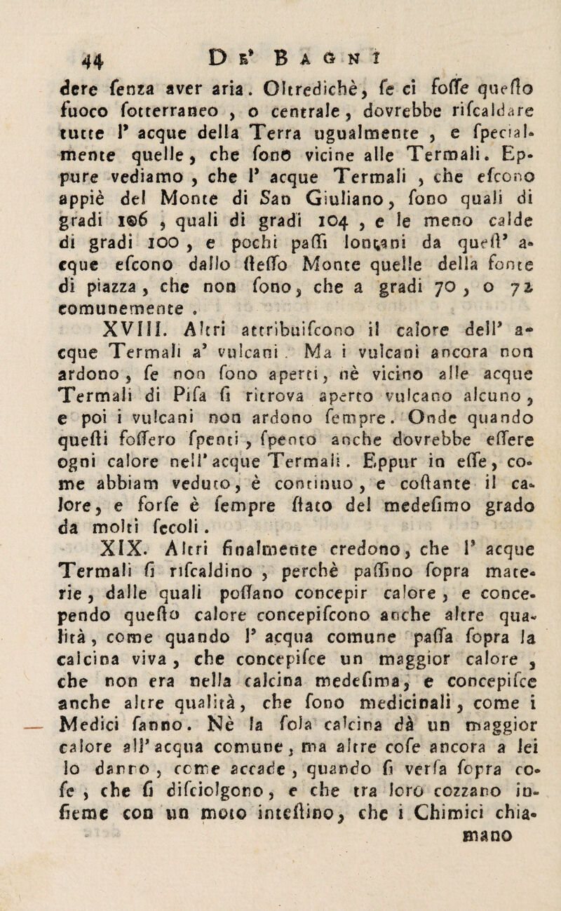 dere fenza aver aria. Oltredichè, fé ci fotte quello fuoco fotterraneo , o centrale, dovrebbe ribaldare tutte 1* acque della Terra ugualmente , e fpenal- mente quelle, che fono vicine alle Termali» Ep¬ pure vediamo , che 1* acque Termali , che efcono appiè del Monte di San Giuliano, fono quali di gradi i©6 , quali di gradi 104 , e le meno calde di gradi IOO , e pochi patti loo^ni da quell’ a* eque efcono dallo (tetto Monte quelle della fonte di piazza , che non fono, che a gradi 70, o 72- comunemente » XVIII. Altri attribuircene il calore delP a* eque Termali a* vulcani . Ma i vulcani ancora non ardono, fe non fono aperti, nè vicino alle acque Termali di Pifa fi ritrova aperto vulcano alcuno, e poi i vulcani non ardono femore. Onde quando quelli fodero Tpenci , fpento anche dovrebbe ettere ogni calore ne'P acque Termali. Eppur in effe, co¬ me abbiam veduto, è continuo, e collante il ca¬ lore, e forfè è Tempre flato del medesimo grado da molti fccoli. XIX. Altri finalmente credono, che P acque Termali fi rifcaldino , perchè pattino fopra mate¬ rie , dalle quali pedano concepir calore , e conce¬ pendo quello calore concepifcono anche altre qua¬ lità, come quando P acqua comune patta fopra la calcina viva, che concepire un maggior calore , che non era nella calcina medefima, e coocepifce anche altre qualità, che fono medicinali, come i Med ici fanno. Nè la fola calcina dà un maggior calore all'acqua comune, ma altre cofe ancora a lei io darre , come accade , quando fi verfa fopra co¬ fe , che fi difciolgoro, e che tra loro cozzano in¬ ficine con un moto interino, che i Chimici chia* mano