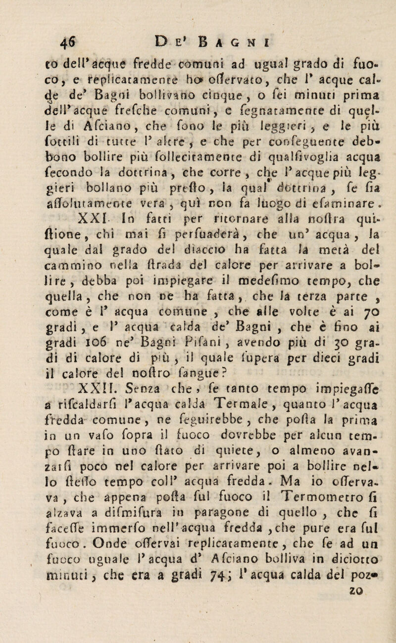 to dell* acque fredde comuni ad ugual grado di fuo¬ co, e repiicaramenre ho enervato, che P acque cal¬ de de* Bagni bollivano cinque , o fei minuti prima deli*acque frefebe comuni , e fegnatamente di quel¬ le di Afciaoo, che fono le più leggieri, e le più fattili di tutte P altre , e che per confeguente deb¬ bono bollire più folfecitamente di quallìvoglia acqua fecondo la dottrina , che corre, che P acque più leg* gieri bollano più predo, ia qual dottrina , fe ha aflblutameotc vera, qui non fa luogo di efaminare. XXL In fatti per ritornare alla liofila qui- ftione , chi mai fi per fu aderà, che .un* acqua, la quale dal grado del diaccio ha fatta la metà dei cammino nella fi rad a del calore per arrivare a boll¬ ii re, debba poi impiegare il medefimo tempo, che quella , che non ne ha fatta, che la terza parte , come è i5 acqua comune , che alle volte è ai 70 gradi , e P acqua calda de* Bagni , che è fino ai gradi 106 ne3 Bagni Fifani , avendo più di 30 gra¬ di di calore di più , il quale fupera per dieci gradi il calore del nofiro fangue? XXII. Senza che? fe tanto tempo impiega (Te a rifcaldarfi l’acqua calda Termale, quanto l’acqua fredda comune, ne feguirebbe , che pofia la prima in un vafo fopra il fuoco dovrebbe per alcun tem¬ po (lare in uno fiato di quiete, o almeno avan- zaifi poco nel calore per arrivare poi a bollire nel* lo fi elio tempo colP acqua fredda „ Ma io oflerva- va , che appena pofia fui fuoco il Termometro fi alzava a difmifura in paragone di quello , che fi fa cede im merlo nel P-acqua fredda , che pure era fui fuoco . Onde ofTervai replicaramente , che fe ad un fuoco uguale P acqua d* Afciano bolliva in dicìotto minuti, che era a gradi 74; l’acqua calda dei poz® 20