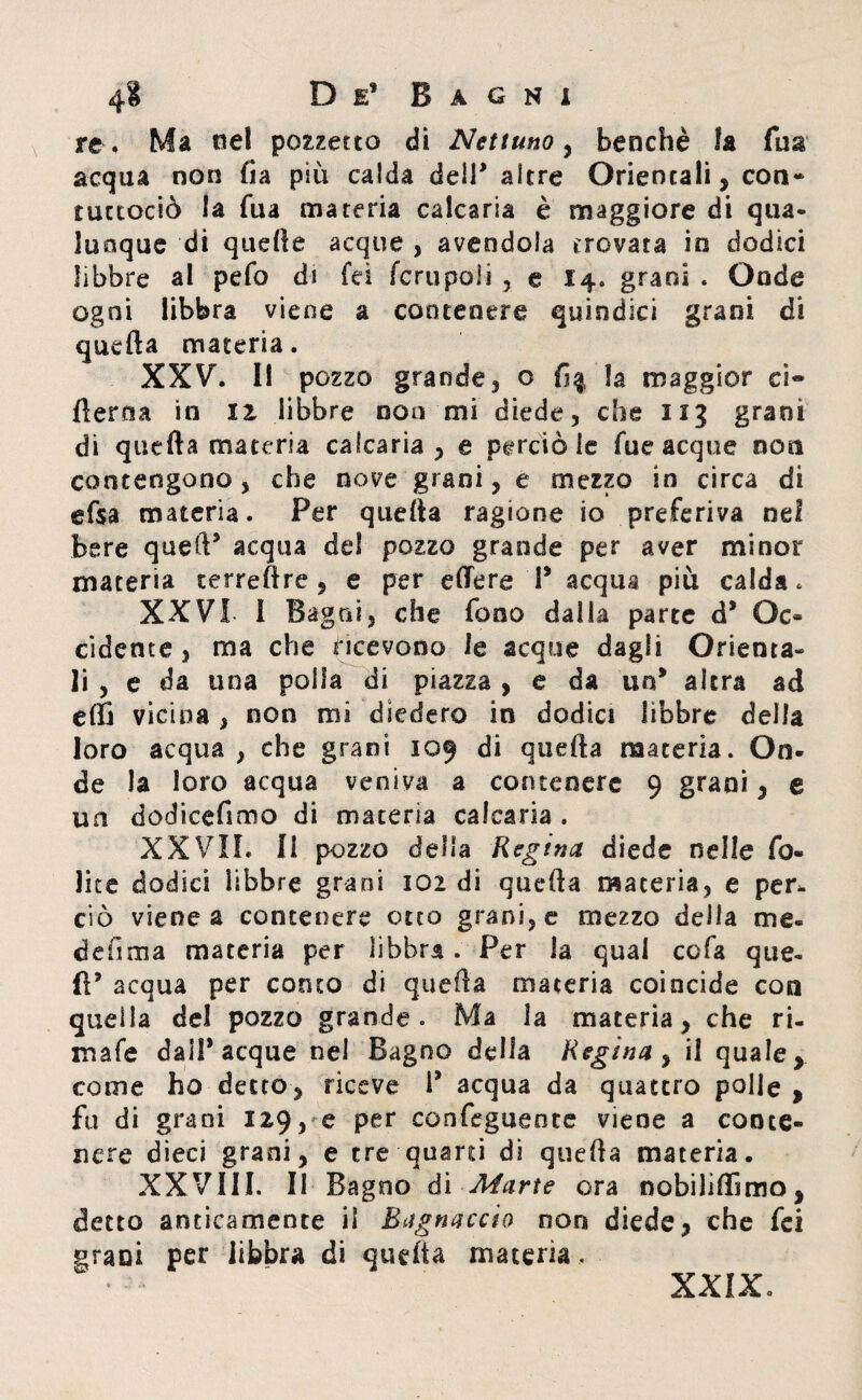 re, Ma nel pozzetto di Nettuno , benché la fua acqua non fia più calda deir altre Orientali, con- tuctociò la Tua materia calcaria è maggiore di qua¬ lunque di quelle acque , avendola trovata in dodici libbre al pelo di fci fcrupoli , e 14. grani . Gode ogni libbra viene a contenere quindici grani di quella materia. XXV. 11 pozzo grande, o la maggior ci- fierma in II libbre non mi diede, che 113 grani di quella materia calcaria, e perciò le fue acque non contengono, che nove grani, e mezzo in circa di elsa materia. Per quella ragione io preferiva nel bere quetV acqua del pozzo grande per aver minor materia terreftre , e per edere T acqua più calda* XXVI I Bagni, che fono dalla parte d* Oc» cidente, ma che ricevono le acque dagli Orienta¬ li , e da una polla di piazza , e da un* altra ad effi vicina, non mi diedero in dodici libbre della loro acqua , che grani 109 di quella maceria. On¬ de la loro acqua veniva a contenere 9 grani, e un dodicefimo di maceria calcarla . XXVII, li pozzo della Regina diede nelle fe¬ lice dodici libbre grani 102 di quella materia, e per. ciò viene a contenere otto grani, e mezzo della me. defima materia per libbra. Per la qual cofa que¬ ll* acqua per corno di quella materia coincide con quella del pozzo grande. Ma la materia, che ri¬ male dall* acque nel Bagno della Regina, il quale, come ho detto, riceve i’ acqua da quattro polle , fu di grani 129, e per eonfegueote viene a conte¬ nere dieci grani, e tre quanti di quella materia. XXVIII. II Bagno di Marte ora nobililTimo, detto anticamente il Bagnacelo non diede, che fei grani per libbra di quella maceria,