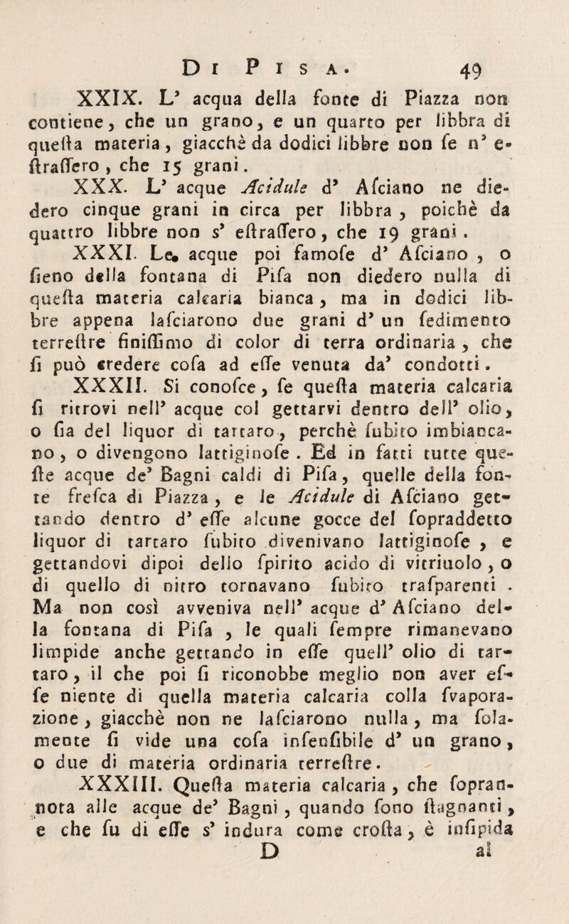 XXIX. L3 acqua della fonte di Piazza non contiene, che un grano, e un quarto per libbra di quella materia, giacché da dodici libbre non fe n3 e» Grafferò , che 15 granì. XXX. L3 acque Acidule d3 Afciano ne die- dero cinque grani in circa per libbra , poiché da quattro libbre non s3 e li raderò, che 19 grani. XXXI. Le# acque poi fa mole d3 Afciano , o fieno della fontana di Fifa non diedero nulla di quefìa materia calearia bianca, ma in dodici lib¬ bre appena lafciarono due grani d3 un fedirti ento terreflre finiffimo di color di terra ordinaria , che fi può credere cofa ad elle venuta da3 condotti. XXXII. Si conofce, fe quella materia calcaria fi ritrovi nell3 acque col gettarvi dentro dell3 olio, o fia del liquor di tartaro , perchè fubito imbiacca¬ no , o divengono lattiginofe . Ed in fatti tutte que¬ lle acque de3 Bagni caldi di Fifa, quelle della fon¬ te frefca di Piazza , e le Acidule di Afciano get¬ tando denrro d3 effe alcune gocce del fopraddetto liquor di tartaro fubito divenivano lattiginofe , e gettandovi dipoi delio fpirito acido di vitriuolo , o di quello di nitro tornavano fubito trafparenti . Ma non così avveniva nell3 acque d3 Afciano del¬ la fontana di Fifa , le quali fempre rimanevano limpide anche gettando in effe quell3 olio di tar¬ taro , il che poi fi riconobbe meglio non aver ef¬ fe niente di quella materia calcaria colla ripara¬ zione , giacché non ne lafciarono nulla, ma fola- mente fi vide una cofa infeofibile d3 un grano, o due di materia ordinaria terreflre. XXXIII. Quella materia calcaria , che foprao- nota aile acque de3 Bagni , quando fono bagnanti , e che fu di effe s3 indura come eroda, è infipida D al