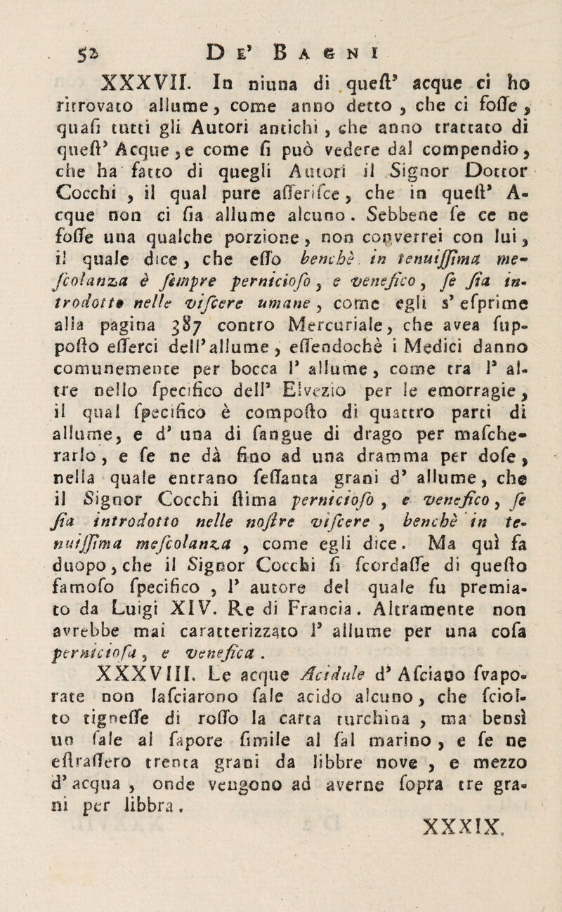 XXXVII. In ninna di quell* acque ci ho ritrovato allume , come anno detto , che ci fode , quan tutti gli Autori amichi , che anno trattato di quell5 Acque 5e come fi può vedere dal compendio, che ha fatto di quegli Amori ii Signor Dottor Cocchi , il qual pure afierifce, che in quell* À- cque non ci fia allume alcuno . Sebbene fe ce ne folle una qualche porzione, non converrei con lui, il quale dice, che elio benché, in tenuijfìma me- fcolanza è fìmpre perniciofo , e venefico, fe fia in- trodott» nelle vifcere umane y come egli, s* efprime alia pagina 387 contro Mercuriale, che avea lup¬ poli© e (lerci dell* allume , elfeodochè i Medici danno comunemente per bocca 1* allume, come tra l3 al¬ tre nello fpeafico dell3 Elvezio per le emorragie, il qual fpecifico è compofio di quattro parti di allume, e d* una di fangue di drago per mafche- rarlo , e fe ne dà fino ad una dramma per dofe , nella quale entrano feda oca grani d3 allume, che il Signor Cocchi firma perniciofo , e venefico, fe fia introdotto nelle nofìve vtfcere , benché in te- nuijjtma mefcolanza , come egli dice. Ma qui fa duopo,che il Signor Cocchi fi fcordade di quello famofo fpecifico , T autore del quale fu premia¬ to da Luigi XIV. Re di Francia. Altramente non avrebbe mai caratterizzato l3 allume per una cola per nido fa , e Venefica . XXXVIII. Le acque Acidule d3 Aiciaoo Vapo¬ rate non falciarono Tale acido alcuno, che fciof- to ugnelle di rodo la carta turchina , ma bensì 110 Tale al fapore fimiie al fai marino , e fe ne diraderò trenta grani da libbre nove , e mezzo d'acqua , onde vengono ad averne fopra tre gra¬ ni per libbra .