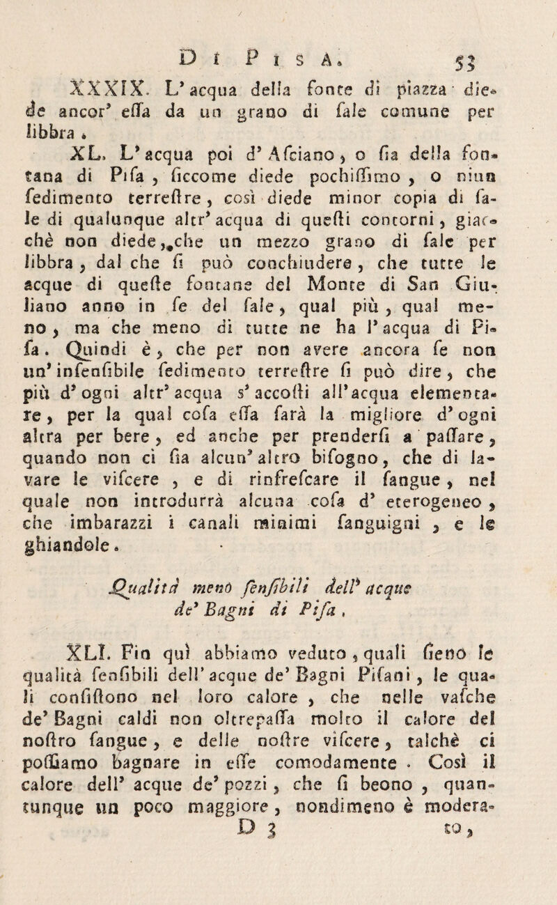/ D f P i § A. 55 XXXIX, L’acqua della fonte di piazza die¬ de ancor3 ella da un grano di fiale comune per libbra * XL, L’acqua poi d’Àfeiano, o fia della fon* tana di Fifa , ficcome diede pochiffmio , o ni un fedimenco terredre , così diede minor copia ài fa¬ le di qualunque altr’acqua di quelli contorni, giaco» chè non diede ,#che un mezzo grano di falc per libbra , dal che fi può conchiudere , che tutte le acque di quelle fontane del Monte di San Giu* liano ano© in fe del Tale, qual più , qual me¬ no ) ma che meno di tutte ne ha I* acqua di Pi« fa. Quindi è, che per non avere ancora fe noti un’ infenfibile fedimeoto terreftre fi può dire $ che piu d’ ogni altr5 acqua s’accolli all’acqua elementa¬ re, per la qual cofa effa farà la migliore d’ogni altra per bere, ed anche per prenderli a paffare, quando non ci fi a alcun’altro bifogno, che di la¬ vare le vifcere , e di rinfrefcare il fangue, nel quale non introdurrà alcuna cofa d’ eterogeneo , che imbarazzi i canali miniali fanguigai , e l€ ghiandole. Qualità menò fenjìbili delP acquv de9 Bagni dt Fifa , XL1. Fin qui abbiamo veduto 5 quali fieno fe qualità fenfibili dell* acque de’Bagni Pifani , le qua¬ li confidano nel loro calore , che nelle vafche de’Bagni caldi non oltrepaffa molto il calore del nodro fangue, e delle nodre vifcere, talché ci polliamo bagnare in effe comodamente . Così il calore dell’ acque de’ pozzi , che fi beono , quan¬ tunque un poco maggiore, nondimeno è modera- .O 5 ^ ^ %