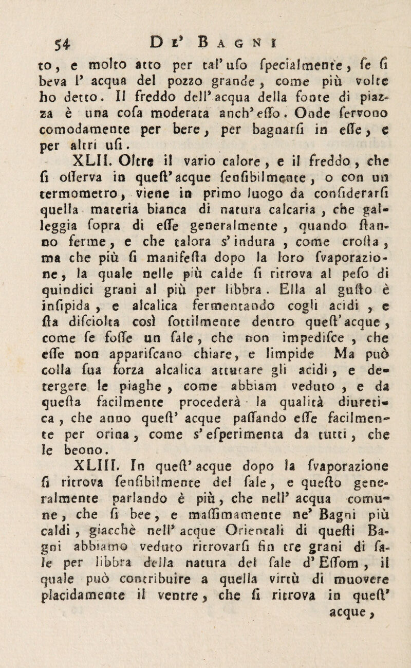 to, e molto atto per tal’ ufo Specialmente , fe fi beva 1’ acqua del pozzo grande , come più volte ho detto. Il freddo dell’acqua delia fonte di piaz* za è una cofa moderata anch’effo. Onde fervono comodamente per bere, per bagnarli in elle > e per altri ufi. XLII. Oltre il vario calore, e il freddo, che fi olTerva in quell* acque feafibilmeote , o con un termometro, viene in primo luogo da confiderarfi quella materia bianca di natura calcaria , che gal¬ leggia (opra di effe generalmente , quando fìan» no ferme, e che talora s’indura , come crolla, ma che più fi manifefia dopo la loro Vaporazio¬ ne, la quale nelle più calde fi ritrova a! pefo di quindici grani al più per libbra . Ella al gallo è infipida , e alcalica fermentando cogli acidi , e fla difciolca così Tortilmente dentro quell’acque, come fe foffe un fale, che non impedifce , che effe non appariscano chiare, e limpide Ma può colla fu a forza alcalica attutare gli acidi , e de¬ tergere le piaghe , come abbiam veduto , e da quella facilmente procederà la qualità diureti¬ ca , che anno quell’ acque paffando effe facilmen¬ te per orina, come s’efperirnenta da tutti, che le beano. XLIIL In quell5 acque dopo la Vaporazione fi ritrova fenfibììmente del fale , e quefto gene» Talmente parlando è più, che nell5 acqua coma® ne, che fi bee, e maflìmamente ne* Bagni più caldi , giacché nelP acque Orientai! di quelli Ba¬ gni abbiamo veduto ritrovarfi fio tre grani di fa- ie per libbra delia natura del Tale d5 Effom , il quale può contribuire a quella virtù di muovere placidamente il ventre, che fi ritrova in quell* acque,