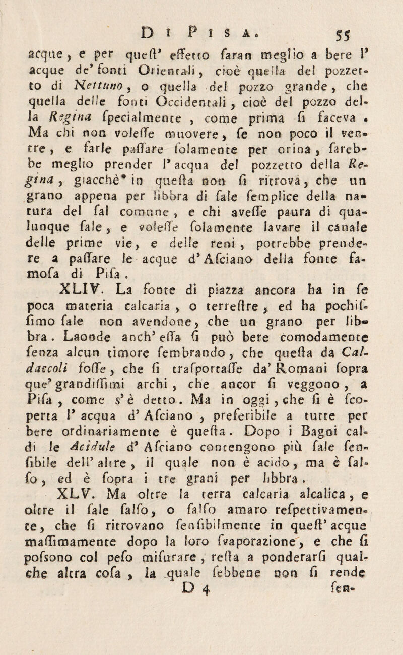 acque , e per qued* effetto faran meglio a bere I* acque de’fonti Orientali, cioè quella del pozzet- to di Nettuno, o quella del pozzo grande, che quella delle fonti Occidentali 5 cioè del pozzo del¬ la Regina fpecialmente , come prima fi faceva . Ma chi non voleffe muovere, fe non poco il ven¬ tre , e farle pafiare folamence per orina , fareb¬ be meglio prender P acqua del pozzetto delia Re* gttia , giacché* in quella non fi ritrova, che un grano appena per libbra di fale femplice delia na¬ tura del fai comune , e chi avelie paura di qua¬ lunque fale, e voleffe foiamente lavare il canale delle prime vie, e delle reni , potrebbe prende» re a paffare le acque dJ Afciano della fonte fa- mofa di Pila . XLIV. La fonte di piazza ancora ha in fe poca materia calcarla , o terreftre , ed ha pochiff fimo fale non avendone, che un grano per lib® bra. Laonde andffeffa fi può bere comodamente fenza alcun timore fembrando , che queffa da Cai* ciaccoli foffe, che fi trafporcaffe da’ Romani (opra que* grandiffìmi archi, che ancor fi veggono , a Fifa, come sJ è detto. Ma in oggi , che il è feo- perta P acqua d* Afciano , preferibile a tutte per bere ordinariamente è queffa. Dopo i Bagni cal¬ di le Acìdule d* Afciano contengono più fale feti- fibile deli5 altre , il quale non è acido, ma è fai» fo, ed è (opra i tre grani per libbra. XLVb Ma oltre la terra calcaria alcalica, e oltre il fale faffo, o falfo amaro refpec ti va men¬ te , che fi ritrovano fenfibilmence in quell* acque maffìmamente dopo la loro fvaporazione, e che (I pofsono col pefo mifurare , teda a ponderarfi qual? che altra cofa , la quale febbene non fi rende D 4 fen-