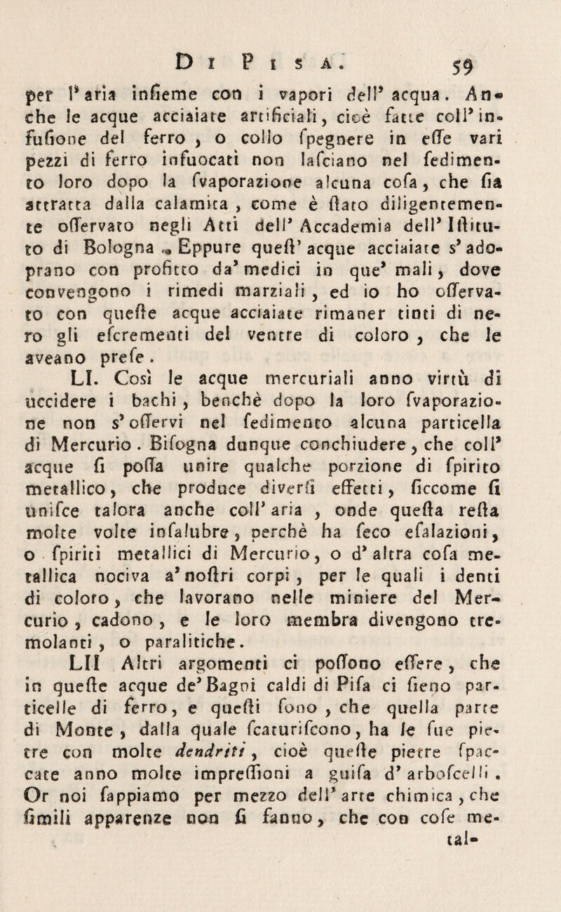 per Paria infieme con ì vapori dell5 acqua. An* che le acque acciaiare artificiali , cioè fatte colffin- fufione del ferro , o collo fpegnere in elle vari pezzi di ferro infuocati non lafciano nei fedimen- to loro dopo la (vaporazione alcuna cofa, che fia attratta dalla calamita , come è (lato diligentemen¬ te offervato negli Atti dell’Accademia dell’ Ilìittt- to di Bologna ,* Eppure quell’ acque acciaiate s’ado- prano con profitto da5 medici in que* mali, dove convengono i rimedi marziali , ed io ho offerva- to con quette acque acciaiate rimaner tinti di ne¬ ro gli efcrementi del ventre di coloro , che le aveaoo prefe . LI. Così le acque mercuriali anno virtù di uccidere i bachi , benché dopo la loro (Vaporazio¬ ne non s’offervi ne! fedimenco alcuna particella di Mercurio. Bifogna dunque conchiudere 3 che coll* acque fi polla unire qualche porzione di fpirito metàllico, che produce diverti effetti, fi eco ni e fi unifee talora anche coll'aria , onde quefta retta molte volte infalubre, perchè ha feco efalazioni, o fpiriti metallici di Mercurio, o d'altra cofa me¬ tallica nociva as noftri corpi, per le quali i denti di coloro, che lavorano nelle miniere dei Mer¬ curio , cadono , e le loro membra divengono tre¬ molanti , o paralitiche. LII Altri argomenti ci poffooo effe re, che in quette acque de'Bagni caldi di Fifa ci fieno par¬ ticelle di ferro, e quelli fono , che quella parte di Monte, dalla quale featurifeono, ha le Tue pie¬ tre con molte dendriti, cioè quette pietre fpac- cace anno molte impreffìoni a guifa d* arbofcelfi , Or noi fappiamo per mezzo deli'arre chimica, che Cimili apparenze non fi fanno, che con cofe me¬ tal-