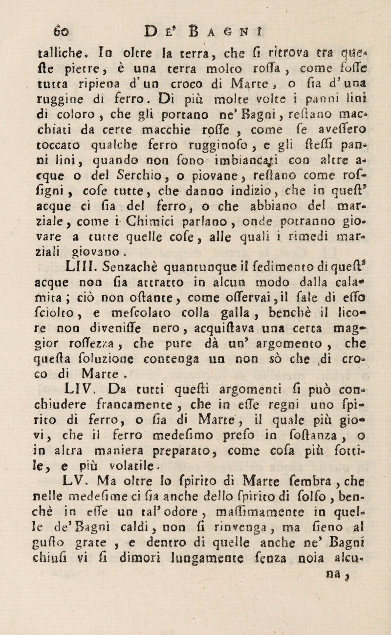 > tattiche. Io oltre la terra, che fi ritrova tra que* fle pietre, è una terra molto roda, come foffe tutta ripiena cf un croco di Marte, o fia d?una ruggine di ferro. Di più molte volte i panni lini di coloro, che gli portano ne* Bagni, reità no mac¬ chiati da certe macchie rode , come fa avedero toccato qualche ferro rugginofo , e gli ttedì pan¬ ni lini, quando oca fono imbiancaci con altre a- cque o del Cerchio, o piovane, rettane come rof- flgni , cofe tutte, che danno indizio, che in queft5 acque ci fia del ferro, o che abbiano del mar* ziale, come i Chimici parlano , onde potranno gio¬ vare a tutte quelle cofe, alle quali i rimedi mar¬ ziali giovano . LUI. Senzachè quantunque)! fedimento di queft9 acque non fia attratto in alcun modo dalla cala-» mita; ciò non ottante, come odervai3il fale di edo fciolco, e mefcolato colla galla, benché il lico® re non divenide nero, acquiftava una certa mag¬ gior rodezza, che pure dà un* argomento , che quella foluziooe contenga un non so che di cro¬ co di Marte . LIV, Da tutti quelli argomenti fi può con¬ chiudere francamente , che io ede regni uno fpi~ rito di ferro, o fia di Marte, il quale più gio® vi, che il ferro medefimo prefo in foftanza , © in altra maniera preparato, come cofa piu fiotti¬ le, e più volatile. LV. Ma oltre Io fpirito di Marte fembra , che nelle medefime ci fia anche dello fpirito di folfo , ben¬ ché in cde un tal* odore , matti ma meni e io quel¬ le de’Bagni caldi, non fi rinvenga, ma fieno al gutto grate , e dentro di quelle anche ne* Bagni china vi fi dimori lungamente fenza noia alca- na,