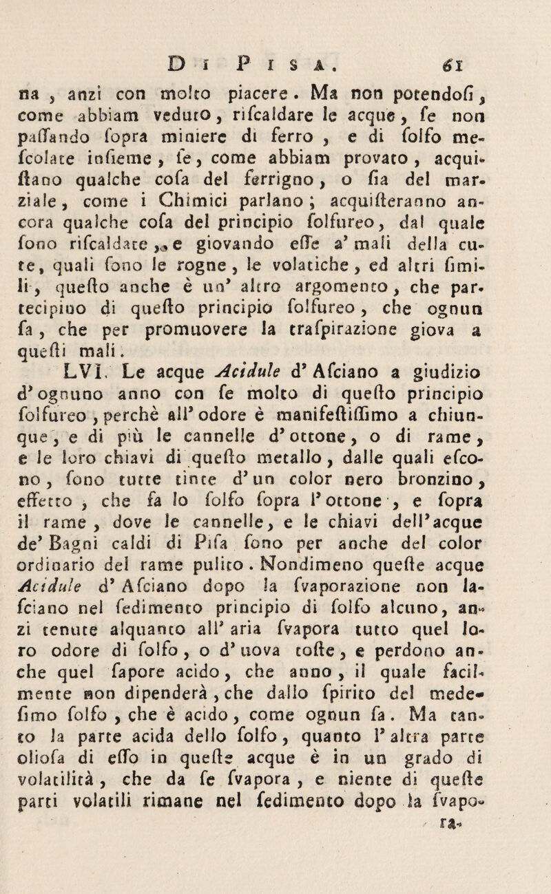 na , anzi con molto piacere. Ma non potendoli, come abbiam veduto, rifcaldare le acque, fe non pallando (opra miniere di ferro , e di folfo me- fcolate infieme , le, come abbiam provato, acqua¬ ttano qualche cofa del ferrigno, o ila dei mar¬ ziale , come i Chimici parlano ; acqueteranno an¬ cora qualche cofa del principio folfureo, dal quale fono ribaldatele giovando effe a’ mali della cu¬ te, quali fono le rogne, le volatiche, ed altri fimi- li, quello anche è un* altro argomento, che par¬ tecipino di quefto principio folfureo, che ognun fa, che per promuovere la trafpirazìone giova a quelli mali » LVL Le acque Acidule d’Afciano a giudizio d’ ognuno anno con fe molto di quello principio folfureo , perchè ali3 odore è manifeftiffìmo a chiun¬ que, e di pm le cannelle d’ottone, o di rame, e le loro chiavi di quefto metallo, dalle quali efeo- no, fono tutte tìnte d’un color nero bronzino, effetto , che fa Io folfo fopra l’ottone , e fopra il rame , dove le cannelle, e le chiavi dell’acque de’ Bagni caldi di Fifa fono per anche del color ordinario del rame pulito . Nondimeno quefte acque Acidule d’ Afciano dopo la fvaporazione non ia- feiano nei fedimenco principio di folfo alcuno, an* zi tenute alquanto ali’ aria fvapora tutto quel lo¬ ro odore di folfo , o d’uova tofte, e perdono an¬ che quel fapore acido, che anno, il quale facil¬ mente non dipenderà , che dallo fpirito del mede- fimo folfo , che è acido, come ognun fa. Ma tan¬ to la parte acida dello folfo, quanto l’altra parte oliofa di etto in quefte acque è in uo grado di volatilità , che da fe fvapora , e niente di quefte parti volatili rimane nel fedimenco dopo la fvapo»