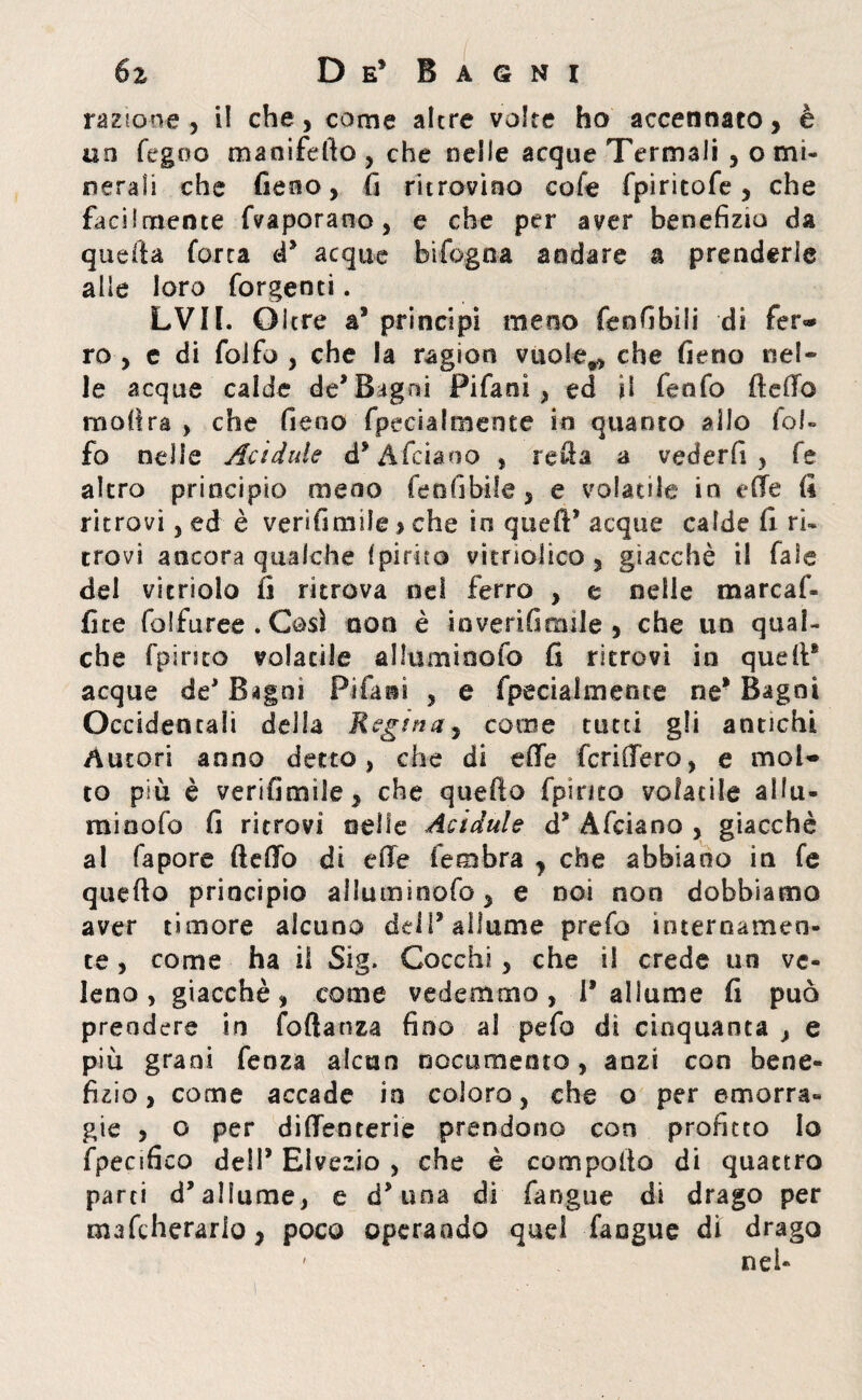 razione, il che, come altre volte ho accennato, è un fegoo manifdto, che nelle acque Termali , o mi¬ nerali che fieno, fi ritrovino cofe fpiritofe, che facilmente fvaporano, e che per aver benefizio da quella forra d® acque bifogna andare a prenderle alle loro forgenci. LVII. Oltre a® principi meno fenfibili di fer¬ ro , e di folfo , che la ragion vuole,, che fieno nel¬ le acque calde de* BAgni Pifani , ed il fenfo Hello moflra , che fieno fpecialmente in quanto allo fol» fo nelle Acìdule d* Afciaoo , refia a vederfi , fe altro principio meno fenfibile, e volatile in die fi ritrovi, ed è verifimile, che io quell® acque calde fi ri¬ trovi ancora qualche {pirico vi'trìolico , giacché il fate del vitriolo fi ritrova nel ferro , e nelle marcaf- fite fai furee . Così non è mverifienile , che un qual¬ che fpirtto volatile alluminolo fi ritrovi in quell® acque de® Bagni Pifani , e fpecialmente ne® Bagni Occidentali della Regina, come tutti gli antichi Autori anno detto, che di effe fcriffero, e mol¬ to più è verifimile, che quello fpinco volatile allu¬ mi nofo fi ritrovi nelle Acidule d* A (eiano , giacché al fapore fteffo di effe fembra , che abbiano in fe quello principio alluminofo, e noi non dobbiamo aver timore alcuno dell® allume prefo internamen¬ te , come ha il Sig. Cocchi, che il crede un ve¬ leno , giacché, come vedemmo, Ballarne fi può prendere in fofianza fino al pefò di cinquanta , e più grani fenza alcun nocumento, anzi con bene¬ fizio, come accade in coloro, che o per emorra¬ gie , o per diffenterie prendono con profitto Io fpecifico dell® Elvezia , che è compollo di quattro parti d’allume, e d® una di fangue di drago per mafeherario, poco operando quel fangue di drago ' nei-