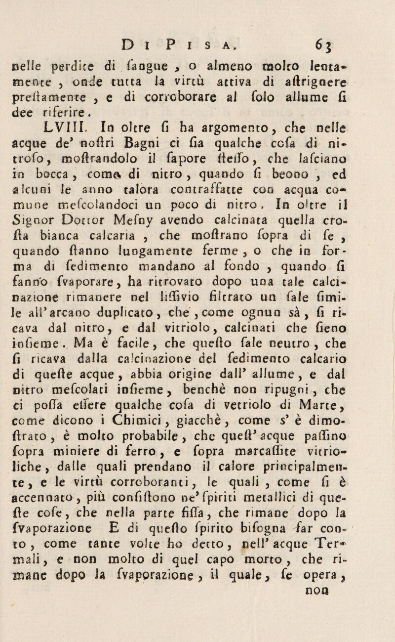 nella pernice di (angue , o almeno molto lenta» mente , onde tutta la virtù attiva di aftrigoere prettamente , e di corroborare ai folo allume fi dee riferire. LVIII. Io oltre fi ha argomento, che nelle acque de* nottri Bagni ci fia qualche ccfa di ni- trofo, mottrandolo il fapore fletto, che lafciano in bocca , coma» di nitro , quando fi beo00 , ed alcuni le anno talora contraffatte eoo acqua co¬ mune mefcoiandoci un poco di nitro. In oltre il Signor Dottor Mefny avendo calcinata quella cro¬ lla bianca calcarla , che inoltrano fopra di fe , quando Hanno lungamente ferme , o che io for¬ ma di fedimento mandano al fondo , quando fi fanno fvaporare, ha ritrovato dopo una caie calci¬ nazione rimanere nel littivio filtrato un fale limi¬ le ali’arcano duplicato, che , come ognuo sà , fi ri¬ cava dal nitro, e dal vitriolo, calcinati che fieno infieme. Ma è facile, che quetto fale neutro, che fi ricava dalla calcinazione dei fedimento calcario di quelle acque, abbia origine dall* allume, e dai nitro mefcolati infieme, benché non ripugni, che ci polla ettere qualche cofa di vetriolo di Marte, come dicono i Chimici, giacché, come s’ è dimo¬ iti-a io , è molto probabile, che quell* acque pattino fopra miniere di ferro, e fopra marcattìte vie rio— liche , dalle quali prendano il calore principalmen¬ te, e le virtù corroboranti, le quali , come fi è accennato, più confiftono ne* fpiriti metallici di que¬ lle cofe, che nella parte fitta, che rimane dopo la fvaporazione E di quetto fpirito bifogna far con¬ to , come tante volte ho detto, nell* acque Ter« mali, e non molto di quel capo morto, che ri¬ mane dopo la fvaporazione > il quale, fe opera , non