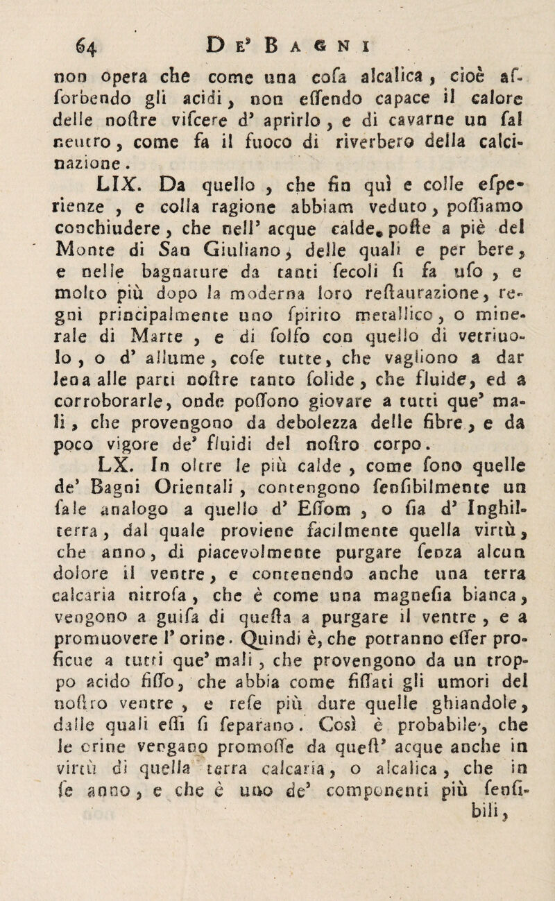 non opera che come una cofa alcalica * cioè af- forbendo gli acidi* non effendo capace il calore delle noftre vifcere d’ aprirlo , e di cavarne un fa! neutro* come fa il fuoco di riverbero delia calci- nazione . LIX. Da quello * che fin qui e colle efpe- rienze , e co ila ragione abbiam veduto * polliamo conchiudere > che nell* acque calde.pofte a piè del Monte di San Giuliano * delie qual? e per bere* e nelle bagnature da tanti fecoli fi fa ufo , e molto più dopo la moderna loro reftaurazione, re¬ gni principalmente uno fpirico metallico* o mine¬ rale di Marte , e di folio con quello dì vetraio- io , o d’ allume 5 cofe tutte, che vagliono a dar lena alle parti ooftre tanto folide * che fluide* ed a corroborarle, onde poOono giovare a tutti que* ma¬ li , che provengono da debolezza delle fibre * e da poco vigore de* fluidi del noftro corpo. LX. In oltre le più calde , come fono quelle de* Bagni Orientali , contengono feofibiimente un fa le analogo a quello d* Edom , o fia d5 Inghil¬ terra, dal quale proviene facilmente quella virtù* che anno, di piacevolmente purgare lenza alcun dolore il ventre* e contenendo anche una terra calcarla nitrofa , che è come una magnefia bianca * vengono a guifa di quella a purgare il ventre , e a promuovere 1* orine - Quindi è, che potranno elfer pro¬ ficue a tutti que5 mali , che provengono da un trop¬ po acido fido* che abbia come fidati gli umori del noftro ventre, e refe più dure quelle ghiandole* dalle quali efti fi feparano. Così è probabile', che le orine vengano promoftc da qued* acque anche in virtù di quella terra calcarla* o alcalica* che in fe anno* e che è uno de3 componenti più fenfi- bili,