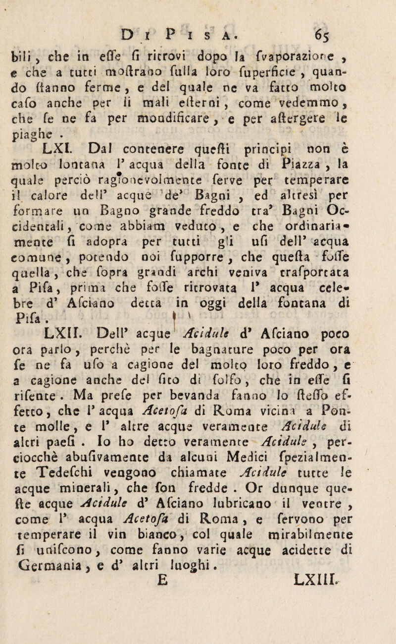 bili , che in effe fi ritrovi dopo fa fvaporaziore , e che a tutti moftraoo fuìla loro fuperficie , quan- do (tanno ferme, e del quale ne va facto molto cafo anche per ii mali edemi, come vedemmo * che fé oe fa per moadifìcare, e per adergere le piaghe . LXI. Dal contenere quefti principi non è molto lontana P acqua della fonte di Piazza , la quale perciò ragTo oc voi mente ferve per temperare il calore deli’ acque de* Bagni , ed altresì per formare un Bagno grande freddo tra5 Bagni Oc¬ cidentali, come abbiati! veduto, e che ordinaria» mente fi adopra per tutti gli ufi dell’ acqua comune, potendo noi fupporre, che quella folte quella, che fopra grandi archi veniva trafportata a Pifa, prima che folte ritrovata P acqua cele* bre d’ A fera no detta in oggi della fontana di Pifa . ^ \ ' LXII. Dell’ acque Acidule d* Afciano poco ora parlo, perchè per le bagnature poco per ora fe ne fa ufo a cagione del molto loro freddo , e a cagione anche dei fico di folfo, che in effe fi rifente . Ma prefe per bevanda fanno lo fteffb ef¬ fetto , che P acqua Acetofa di Roma vicina a Pon¬ te molle, e P altre acque veramente Acidule di altri paefi . Io ho detto veramente Acidule , per¬ ciocché abufivamente da alcuni Medici fpezialmen- te Tedefchi vengono chiamate Acidule tutte le acque minerali, che fon fredde . Or dunque que¬ lle acque Acidule d’ Afciano lubricano il ventre , come P acqua Acetofa di Roma, e fervono per temperare il vin bianco, col quale mirabilmente fi unifeono, come fanno varie acque addette di Germania, e d* altri luoghi. E LXI IL