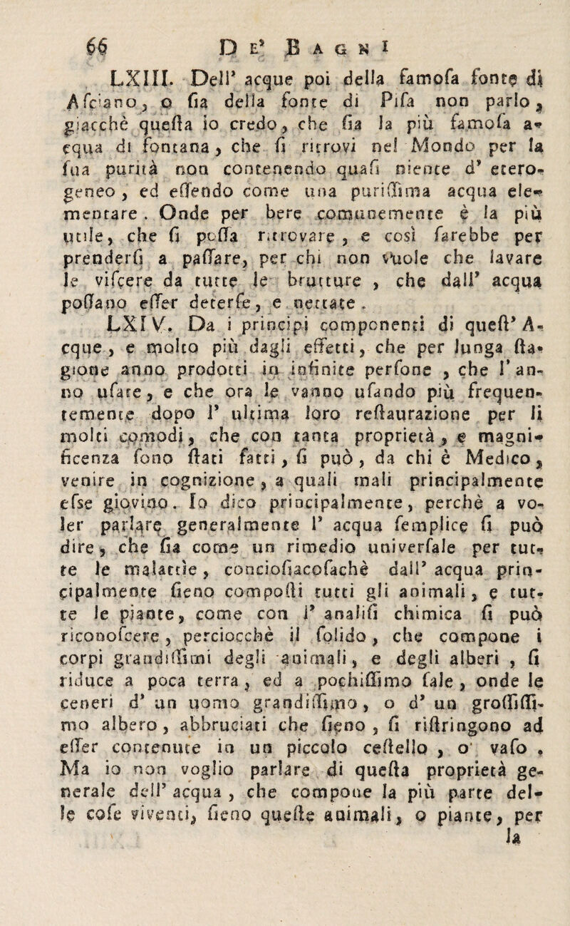 LXlll Deli* acque poi della famofa fonte di A fidano , q fia della tonte di Fifa non parlo, giacché quella io credo, che fia la più famofa a* equa di fontana , che fi ritrovi ne! Mondo per la fu a purità non contenendo qua fi niente cP etero¬ geneo , ed effe odo come una puri dima acqua eie* mentare . Onde per bere comunemente è fa più utile, che fi polla ritrovare, e cosi farebbe per prenderfi a paffare, per chi non vuole che lavare le vifiere da tutte le brutture , che dall’ acqua padano e (Ter deterfe, e nettate, LXlVfi Da i principi componenti di quell* A- eque, e molto piu dagli effetti, che per lunga Ila* gione anno prodotti in infinite perfone , che Tan¬ no tifare, e che ora le vanno ufando più frequen¬ temente dopo P ultima loro rellaurazione per li molti comodi, che eoo tanta proprietà, e magni* licenza fono flati fatti, fi può, da chi è Medico, venire in cognizione , a quali mali principalmente efse giovino. Io dico principalmente, perchè a vo¬ ler parlare generalmente P acqua femplice fi può dire, che fia come un rimedio univerfale per tut¬ te le malattìe , conciofiacofachè dalP acqua prin- eipalmeote fieno compodi tutti gli animali, e tut¬ te le piante, come con P anali!! chimica fi può riconofcere, perciocché il folido, che compone i corpi grand ufi mi degli animali, e degli alberi , fi riduce a poca terra , ed a pochiffimo (ale , onde le ceneri à* un uomo grandiffimo , o d* un groffifli- rno albero, abbruciati che fieno, fi riftringono ad effer contenute in un piccolo ceflello , o vafo • Ma io non voglio parlare di quella proprietà ge¬ nerale dell’ acqua , che compone la più parte del* le cole viventi, fieoo quelle ani mali, o piante, per la