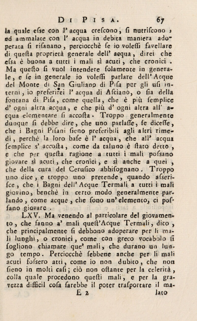 la quale efse eoo l’acqua crefcono, fi nutrifeono j ed ammalate con P acqua iti debita maniera ado~ peraca fi rifanano , perciocché fé io volerti favellare di quefta proprietà generale dell’ acqua , direi che efsa è buona a tutti i mali sì acuti , che cronici • Ma quello fi vuol intendere foia mence in genera¬ le , e le in generale io volerti parlare dell* Acque del Monte di San Giuliano di Fifa per gli ufi in¬ terni , io preferirei l’acqua di Afciaoò, o ila della fontana di Fifa, come quella, che è più fetriplice d5 ogni altra acqua , e che più d’ ogni altra all’ a* equa elementare fi accorta « Troppo generalmente dunque fi debbe dire, che uno parlarte, fé dice (Te, che i Bagni Pifani fieno preferibili agli altri rime¬ di , perchè la loro bafe è P acqua , che all’ acqua femplice s* accorta, come da taluno è flato detto , e che per quefta ragione a tutti i mali pofsano giovare sì acuti, che cronici, e sì anche a quei , che della cura dei Certifico abhifognano .. Troppo uno dice, e troppo uno pretende, quando afseri- fce , che i Bagni dell’ Acque Termali a tutti i mali giovino, benché in certo modo generalmente par¬ lando , come acque , che fono un’elemento, ci pof* fano giovare . LXV. Ma venendo al particolare del giovamene to , che fanno a’ mali queft’Acque Termali, dico , che principalmente fi debbono adoperare per li ma¬ li lunghi, o cronici, come con greco vocabolo li fogliono chiamare que’mali, che durano un lun¬ go tempo. Perciocché febbene anche per li mah acuti fofsero atti, come io non dubito, che non fieno in molti cafi; ciò non ottante per la celerità, colla quale procedono quarti mali, e per la gra¬ vezza diffidi cofa farebbe il poter trafportare il ma- fi % lato