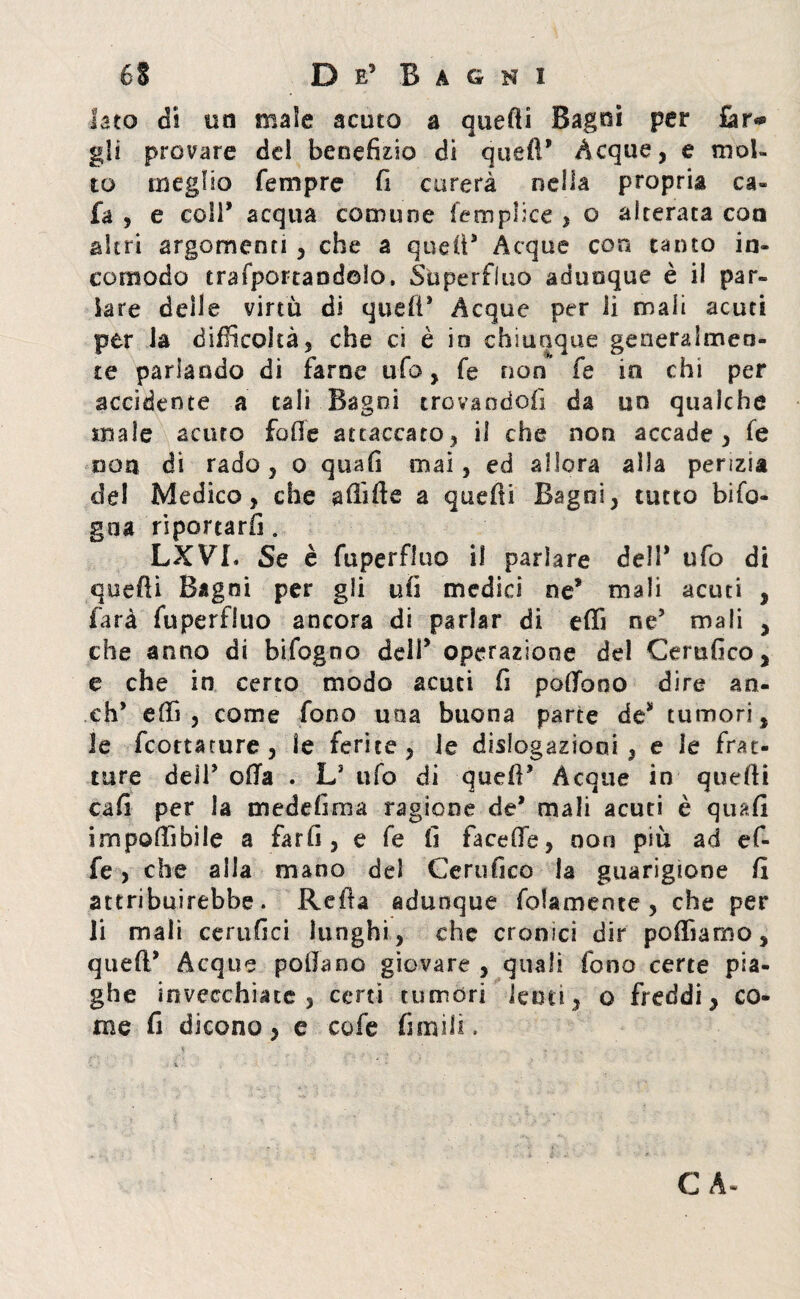 Iato di un male acuto a quefti Bagni per far* gii provare del beneficio di quei!’ Acque, e mol¬ to meglio Tempre fi curerà nella propria ca¬ la , e coll* acqua comune femplice , o alterata con altri argomenti , che a quell* Acque con tanto in¬ comodo esportandolo, Superfluo adunque è il par¬ lare delle virtù di quell* Acque per li mali acuti per la difficoltà, che ci è in chiunque generalmen¬ te parlando di farne ufo, fe non fe in chi per accidente a tali Bagni trovandoci da un qualche male acuto folle attaccato, il che non accade, fe non di rado, o quafi mai, ed allora alla perizia del Medico, che afiifte a quefti Bagni, tutto bifo- gna riportarli. LXVL Se è fuperfluo il parlare dell* ufo di quefti Bagni per gli ufi medici ne* mali acuti , farà fuperfluo ancora di parlar di effi ne* mali , che anno di bifogno dell* operazione del Certifico, e che in certo modo acuti fi poffono dire an¬ eti* efti , come fono una buona parte de* tumori, Je feottature, le ferite, le delegazioni , e le frat¬ ture dell* offa . L* ufo di quell* Acque in quefti cafi per la medefima ragione de* mali acuti è quafi imponibile a farfi, e fe fi faceffe, non più ad ef¬ fe , che alla mano del Certifico la guarigione fi attribuirebbe. Refta adunque folamente , che per li mali certi fi ci lunghi, che cronici dir poftìamo, quell* Acque pollano giovare , quali fono certe pia¬ ghe invecchiate, certi tumori lenti, o freddi, co¬ me fi dicono, e cofe fimiii» C A-