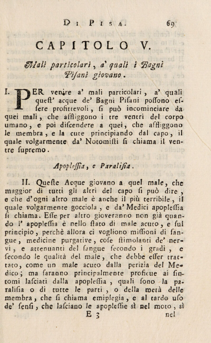 CAPÌTOLO V. Sfilali particolari , a quali i IBagnì \Tìjani giovano. L ip|ER venire a’ mali particolari , a* quali S~^ queft acque de’ Bagni Pifani poffono ef- fere profittevoli , fi può incominciare da quei mali , che affliggono i tre ventri del corpo umano, e poi difcendere a quei, che affliggono le membra, e la cute principiando dal capo, il quale volgarmence\ da* Notomifii fi chiama il veti» tre fupremo. ApophJJia, e Paratifi# > II. Quefte Acque giovano a quel male, che maggior di tutti gii altri del capo fi può dire , e che d’ogni altro male è anche il più terribile, il quale volgarmente gocciola , e da’Medici apopleffia fi chiama. Elle per altro gioveranno non già quan¬ do \9 apopìeffia è nello flato di male acuto, e fui principio, perchè allora ci vogliono mifiìoni di fan- gue, medicine purgative, cofe flimolanti de* ner« vi 3 e attenuanti del fimgue fecondo i gradi , e fecondo le qualità del male , che dehbe efler tras> tato, come un male acuto dalla perizia del Me*» dico; ma faranno principalmente proficue ai fin¬ tomi lafciati dalla apopleflìa , quali fono la pa¬ ra li fi a o di tutte le parti , o della metà delle membra , che fi chiama emiplegia , e al tardo ufo de* fenfi } che lafciano le apopleffie si nei moto , sì