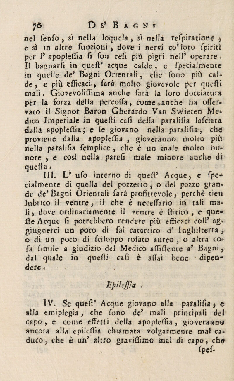 Del fenfo > sì nella loquela, sì nella refpirazioné , c sì in altre funzioni, dove i nervi co* loro (pirici per P apopieffia fi fon refi più pigri nell'4 operare « Il bagnarli io quell* acque calde * e fpecialmente in quelle de* Bagni Orientali, che fono più cab de , e più efficaci , farà molto giovevole per quelli mali. Giovevoli® ma anche farà la loro docciatura per la forza della percolfa, come^aoche ha offer- vato il Signor Baron Gherardo Van Swiecen Me» dico Imperiale in quelli cali della paralifia lafcìaca dalla apopieffia; e fe giovano nella paralifia, che proviene dalia apopieffia , gioveranno molto più nella paralifia femplice , che è un male molto mi¬ nore , e così nella pareli male minore anche di quella * III. L* ufo interno di quell* Acque, e fpe® clalmente di quella del pozzetto, o del pozzo gran¬ de de* Bagni Orientali farà profittevole, perchè cien lubrico il ventre, il che è necelTano in tali ma¬ li, dove ordinariamente il ventre è libico , e que* ile Acque fi potrebbero rendere piu efficaci coli’ ag* ghignerei un poco di fai catartico d* Inghilterra , o di un poco di fciloppo rofato aureo , o altra co- fa limile a giudizio dei Medico affiliente a? Bagni, dal quale in qtiefii cali è aliai bene ' dipen¬ dere * Epilejjìa v IV. Se quelì* Acque giovano alla paralifia, é alla emiplegia, che fono de* mali principali del capo, e come effetti della apopieffia, gioveranno ancora alla epileffia chiamata volgarmente mal ca¬ duco, che è un’ altro graviffimo mal di capo, che fpef-
