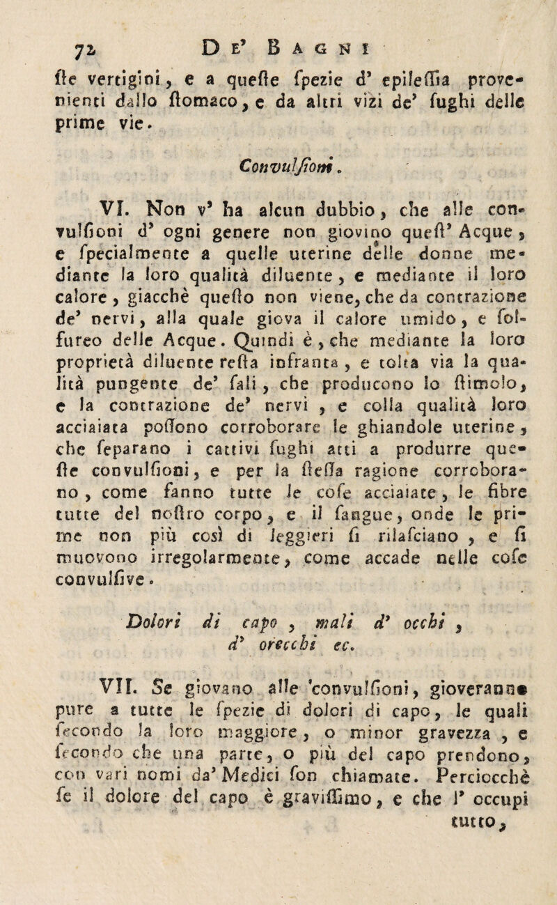 fle vertigini, e a quelle fpezie d’ epilefiia prove¬ nienti dallo flomaco, e da altri vizi deJ fughi delle prime vie. Convulfiotti „ VI. Non v’ ha alcun dubbio , che alle con« vulfioni d’ ogni genere non giovino queft’ Acque s e fpecialmeote a quelle uterine delle donne me** diente la loro qualità diluente, e mediante il loro calore, giacché quefio non viene, che da contrazione de’ nervi, alla quale giova il calore umido, e fol- fureo delle Acque. Quindi è , che mediante la loro proprietà diluente retta infranta , e tolta via la qua* Jità pungente de* fidi, che producono lo fìimolo, e la contrazione de* nervi , e colla qualità loro acciaiata pottono corroborare le ghiandole uterine , che fe para no i cattivi fughi atti a produrre qua¬ tte convulfiooi, e per la (fella ragione corrobora¬ no , come fanno tutte le cofe acciaiate, le fibre tutte de) ooflro corpo, e il fangue, onde le pri¬ me non più così di leggieri fi rilafciano , e fi muovono irregolarmente, come accade nelle cofc coimilfive. Dolori di capo , mali d* occhi , di orecchi ec* VII. Se giovano alle convulfioni, gioveranno pure a tutte le fpezie di dolori di capo, le quali fecondo la loro maggiore, o minor gravezza , e fecondo che una parte, o più del capo prendono, con vari nomi da* Medici fon chiamate. Perciocché fe il dolore dei capo è graviffimo, e che 1* occupi tutto^