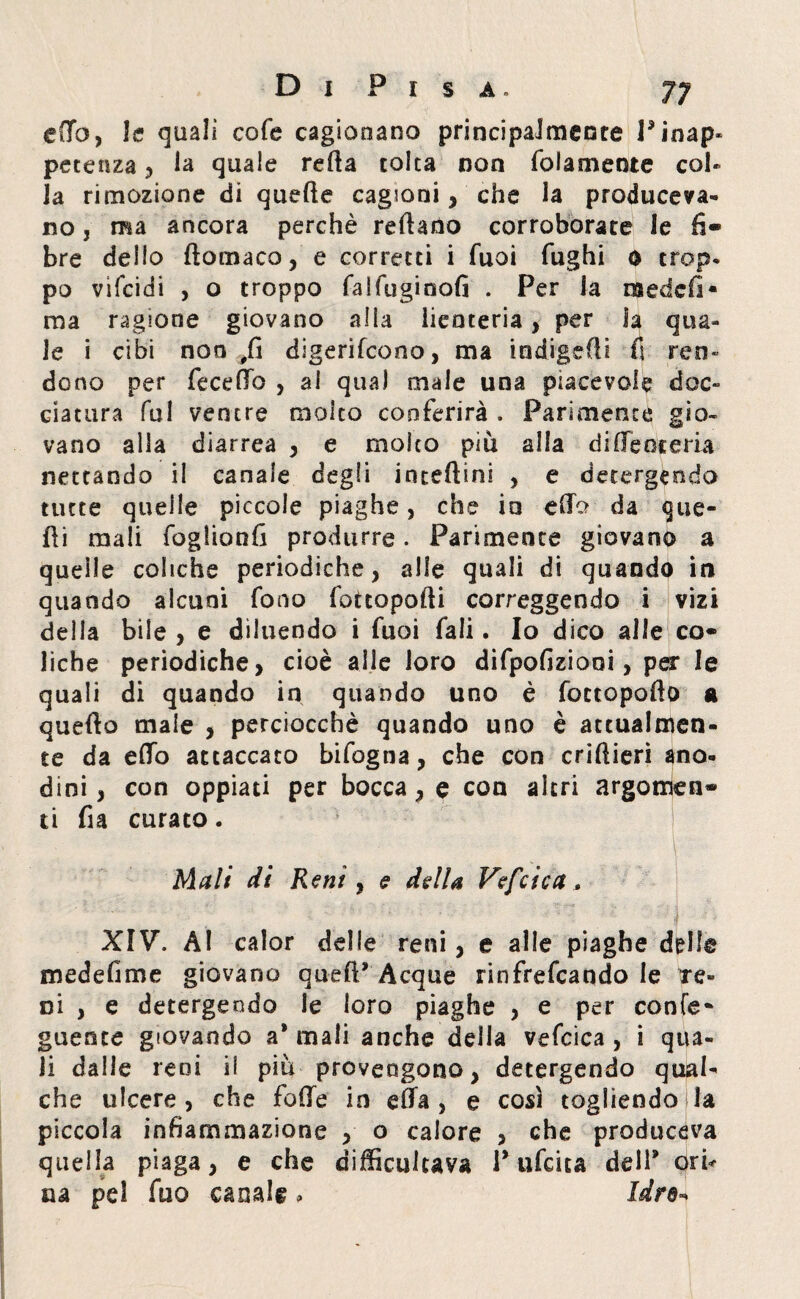 etto, le quali cofe cagionano principalmente V inap¬ petenza ^ la quale retta tolta non {blamente col¬ la rimozione di qnette cagioni, che la produceva¬ no , ma ancora perchè reftano corroborate le li¬ bre deilo ftomaco, e corretti i fuoi fughi 0 trop¬ po vifeidi , o troppo falfuginofi . Per la iàedcfi- ma ragione giovano alla iienteria , per ìa qua¬ le i cibi non fii digeriscono, ma indigstti fi ren¬ dono per fecettò , al qua) male una piacevole doc¬ ciatura fu! ventre molto conferirà . Parimente gio¬ vano alla diarrea , e molto piu alla ditte averi* nettando il canale degli incelimi , e detergendo tutte quelle piccole piaghe, che io etto da fue¬ tti mali foglionfi produrre. Parimente giovano a queile coliche periodiche, alle quali di quando in quando alcuni fono fottopofti correggendo i vizi della bile , e diluendo i fuoi fali. Io dico alle co¬ liche periodiche, cioè alle loro difpofiziooi, per le quali di quando in quando uno è fottopofto a quefto male , perciocché quando uno è attualmen¬ te da etto attaccato bifogna, che con criftieri ano¬ dini , con oppiati per bocca, e con altri argomen¬ ti fia curato. Mali di Reni, e della Vefcica, XIV. AI calor delle reni, e alle piaghe delle medettme giovano quett’ Acque rinfrescando le re¬ ni , e detergendo le loro piaghe , e per confe* guente giovando a* mali anche della vefcica , i qua¬ li dalle reni il più provengono, detergendo qual¬ che ulcere, che fotte in etta , e così togliendoli* piccola infiammazione , o calore , che produceva quella piaga, e che difficulcava Pufcita dell* ori* uà pel fuo canale , Idre-