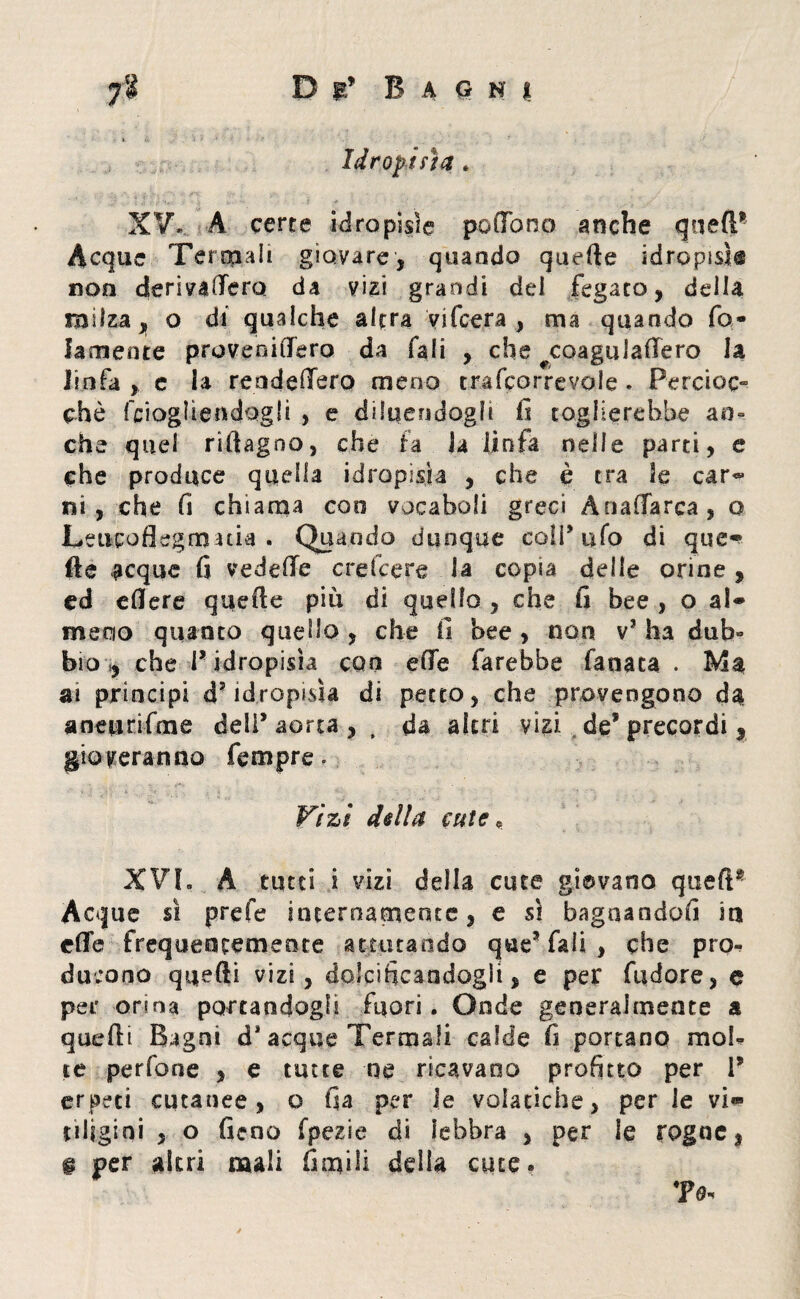 Idropisìa . XV. A certe idropisìe pedono anche quell* Acque Termali giovare, quando quelle idropisìe non derivaffero da vizi grandi del fegato, delia milza, o di qualche altra vifcera , ma quando fa- lamente proveoiffero da Tali , che ^coagulaffero la linfa , e la readeffero meno trafcorrevole * Percioc- che fciogliendogli , e diluendogli fi toglierebbe an¬ che quel rifiagno, che fa la linfa nelle parti, e che produce quella idropisìa , che è tra le car¬ ni , che fi chiama eoo vocaboli greci Ànaffarca, o Leiicoflegfimia . Quando dunque colf ufo di que» fte acque fi vedere credere la copia delle orine , cd cflere quelle più di quello , che fi bee , o al¬ meno quanto quello , che fi bee , non vJ ha dub¬ bio y che l’ idropisìa con effe farebbe fanata . Ma ai principi d? idropisìa di petto, che provengono da aneurifme dell* aorta , , da altri vizi de5 precordi , gioveranno Tempre, Vizi della cute* XVI, A tutti i vizi della cute giovano quell* Acque sì prefe internamente, e sì bagnandoci iti effe frequentemente a t aira odo que3 fall , che pro¬ ducono quelli vizi, dolcificandogli, e per fudore, e per orina portandogli fuori. Onde generalmente a quelli Bagni d* acque Termali calde fi portano mol¬ te perfone , e tutte ne ricavano profitto per P erpeti cutanee, o ila per le volatiche, per le vi» uligini , o fieno fpezie di lebbra , per le rogne, g per altri mali fienili della cute» 7*