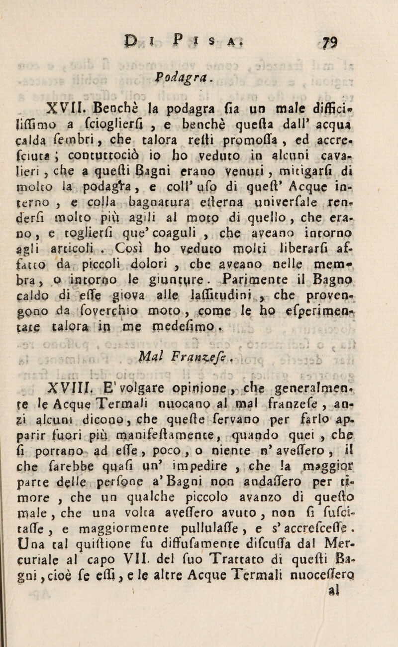 Podagra. XVII. Benché la podagra fi a un male diffici* lidimo a fcioglierfi , e benché quella dall* acqua calda fembri > che talora relti promoffa , ed accre- fciuta ; contuttociò io ho veduto in alcuni cava¬ lieri 5 che a quefti Bagni erano venuti, mitigarli di molto la podag'ra, e coll* tifo di quell’ Acque in¬ terno 5 e colia bagnatura efterna univerfale ren¬ derli molto più agili al moto di quello, che era¬ no, e toglierli que’coaguli , che aveano intorno agli articoli . Così ho veduto molti liberarli af¬ fatto da piccoli dolori , che aveano nelle mera* bra, o intorno le giuntate. Parimente il Bagno caldo di elle giova alle laffnudini , che proven¬ gono da foverchio moto, come le ho efperimen- tate talora in me raedefimo. • ‘. * c - ■' - .« * , k e ì-~ y ? Mai Franz?fi, XVIII. E‘volgare opinione, che generalmen- te le Acque Termali nuocano al mal franzefe , an- %\ alcuni dicono, che quelle fervano per farlo ap¬ parir fuori più manifeftarnence, quando quei , che fi portano ad effe , poco , o niente n’ avellerò , il che farebbe quali un’ impedire , che la maggior parte delle perfone a* Bagni non andaffero per ti¬ more , che un qualche piccolo avanzo di quello male , che una volta avellerò avuto , non fi fufci- taffe , e maggiormente pullulaffe , e s’ accrefceffe . Una tal quiftione fu diffufamente difenda dal Mer¬ curiale al capo VII. del fuo Trattato di quefti Ba¬ gni , cioè fe efli, e le altre Acque Termali nuocefferq ' ai