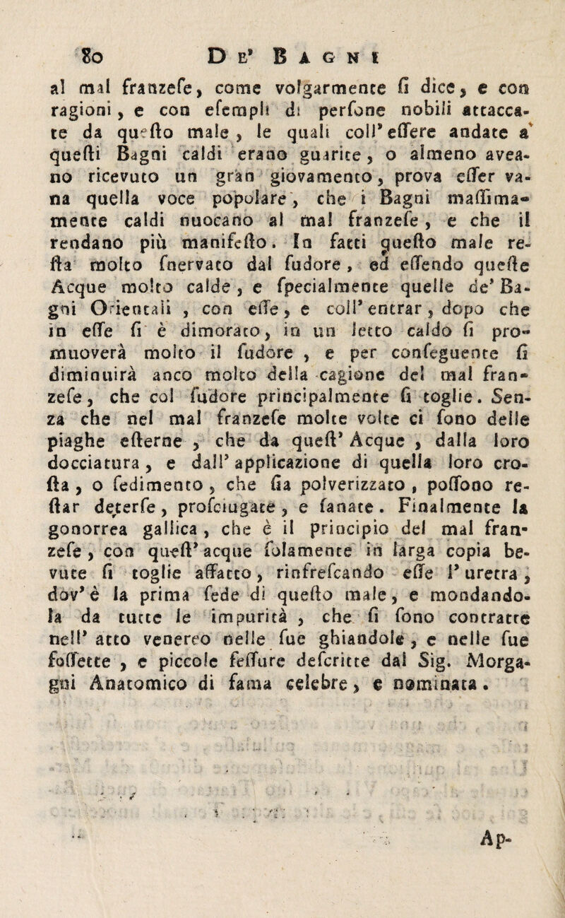 al mal franzefe, come volgarmente fi dice, e con ragioni, e eoa eferoph di perfone nobili attacca¬ te da quello male , le quali colPeffere andate a quelli Bagni caldi erano guarite, o almeno avea- no ricevuto un gran giovamento, prova effer va¬ na quella voce popolare, che i Bagni mafiìma- mente caldi nuocano al mal franzefe, e che il rendano più manifcfto. In fatti cfuefto male re¬ fi a molto fnervaeo dal fudore , ed ellendo quelle Acque molto calde , e fpecialmence quelle de' Ba¬ gni Orientali , con elle, e coli9 entrar , dopo che in efte fi è dimorato, in un ietto caldo fi pro« muoverà molto il fudore , e per confeguente fi diminuirà anco molto deila cagione del mal fran* zefe, che coi fudore principalmente fi toglie. Sen¬ za che nel mal franzefe molte volte ci fono delle piaghe efterne , che da quell9 Acque , dalla loro docciatura , e dall5 applicazione di quella loro ero¬ da , o fedimento , che ila polverizzato , poffooo re- fiar derterfe, profeiugate , e fanate. Finalmente la gonorrea gallica , che è il principio del mal fran¬ zefe , con quell9 acque folamence in larga copia be¬ vute fi toglie affatto, rinfrefeando effe l9 uretra , dov9è la prima fede di quefio male, e mondando¬ la da tutte le impurità , che fi fono contratte nell9 atto venereo nelle fue ghiandole, c nelle fue foffette , c piccole fefiure deferitte dal Sig. Morga¬ gni Anatomico di fama celebre, e nominata.