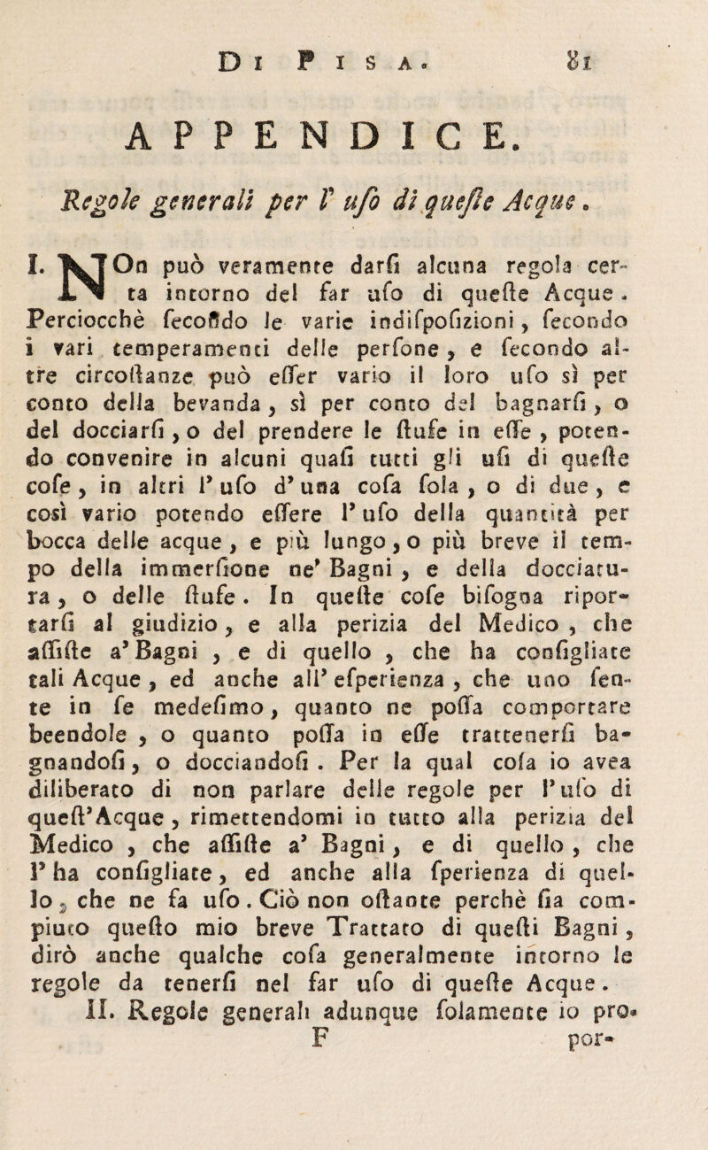 APPENDICE. Regole generali per f ufo di quefie Acque. J. KTOn può veramente darfi alcuna regola cer- ta intorno del far ufo di quelle Acque. Perciocché fecondo Je varie indifpofizioni , fecondo i vari temperamenti delle perfone , e fecondo al¬ tre circollaoze può effer vario i! loro ufo sì per conto della bevanda , sì per conto del bagnarli , o del docciarli , o del prendere le ftufe in effe , poten¬ do convenire in alcuni quali tutti gli ufi di quelle cofe , in altri 1* ufo d* una cofa fola , o di due , e così vario potendo effere Tufo della quantità per bocca delle acque, e più lungo, o più breve il tem¬ po della immersone ne' Bagni , e della docciatu¬ ra , o delle li afe. In quelle cofe bifogoa ripor¬ tarli al giudizio, e alla perizia del Medico , che affìde a5 Bagni , e di quello , che ha coofigliate tali Acque , ed anche all* efperienza , che uno feri¬ te in fe medefimo, quanto ne poffa comportare beendole , o quanto poffa in effe trattenerli ba¬ gnandoli, o docciandoli . Per la qual cola io avea diliberato di non parlare delle regole per l’ufo di quell*Acque , rimettendomi io tutto alla perizia del Medico , che afflile a* Bagni, e di quello , che P ha configliate, ed anche alla fperienza di quel¬ lo , che ne fa ufo. Ciò non aliante perchè Ila com¬ piuto quello mio breve Trattato di quelli Bagni , dirò anche qualche cofa generalmente intorno le regole da tenerli nel far ufo di quelle Acque. II. Regole generali adunque fola mente io prò* F por-
