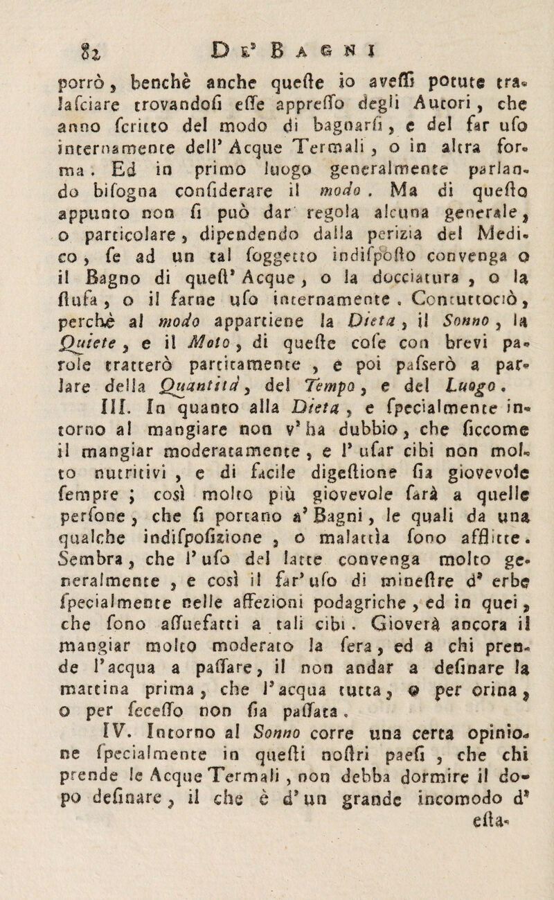 porrò 5 benché anche quefte io avelli potute tra* Jafciare trovandoli effe appreOo degli Autori , che anno fcnuo del modo dì bagnarli, e del far ufo internamente dell’ Acque Termali , o io altra for» ma , Ed in primo luogo generalmente parlan¬ do bìfogoa confiderare il modo . Ma di quello appunto non fi può dar regola alcuna generale, o particolare, dipendendo dalla perizia de! Medi* co 5 fe ad un tal foggino ìndìfpofto convenga o il Bagno di quell* Acque , o la docciatura , o U fi afa , o il farne ufo internamente , Comurtociò, perchè al modo appartiene la Dieta , i! Sonno , la Quiete , e il Moto , di quefte cole con brevi pa* role tratterò panicamente , è poi pafserò a par® lare della Quantità, del Tempo, e de! Luogo, III. In quanto alla Dieta , e fpec’ialmente in¬ torno al mangiare non v7 ha dubbio, che ficcarne il mangiar moderatamente , e 1* tifar cibi non mob to nutritivi , e di facile digeftione fia giovevole fempre ; così molto più giovevole farà a quelle perfooe , che fi portano a7 Bagni, le quali da una qualche indifpofixione 2 o malattìa fono afflitte. Sembra, che l7 ufo de! latte convenga molto ge* seralmente , e così il far7 ufo di mineftre ó* erbe fpeciaimente nelle affezioni podagriche , ed in quei, che fono a (Tu e far ti a tali cibi. Gioverà ancora il mangiar molto moderato la fera, ed a chi pren¬ de l’acqua a paffare, il non andar a definare la mareina prima, che l’acqua tutta, q per orina, o per feceffo non fia pallata, IV. I ntorno al Sonno corre una certa opinio* ne fpeciaimente in quefti noftri paefi , che chi prende le Acque Termali , non debba dormire il do¬ po definare, il che è d7 un grande incomodo d* ella*
