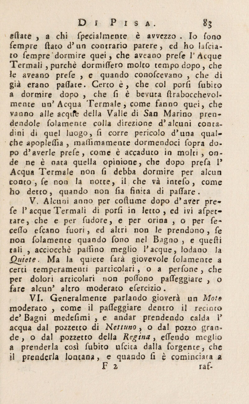 sfiata , a chi fpeciaJmente è avvezzo . Io fono Tempre (lato d’un contrario parere, ed ho lafcia« to Tempre dormire quei, che aveano prefe T Acque Termali , purché dormirtero molco tempo dopo, che 3e aveano prefe , e quando conofcevano , che di già erano patiate. Certo è, che col porli fubito a dormire dopo , che fi è bevuta ftrabocchevol- mente un5 Acqua Termale, come fanno quei, che vanno alle acqtfe della Valle di San Marino pren¬ dendole foiamence colla direzione d3 alcuni conta» di ni di quel luogo, fi corre pericolo d3 una qual¬ che apopieffia , ra adiro a mente dormendoci fopra do- po d3averle prefe, come è accaduto in mole! , on¬ de ne è nata quella opinione, che dopo prefa P Acqua Termale non fi debba dormire per alcun conto , fe non la notte, il che và intefo, come ho detto, quando non fia finita di padare . V. Alcuni anno per cortame dopo d’aver pre¬ fe P acque Termali di porfi in letto , ed ivi afpet- tare, che e per fudore, e per orina , o per fe¬ ce fio efeano fuori, ed altri non le prendono, fe non fola mene e quando fono nel Bagno , e quelli tali , acciocché pallino meglio Tacque, lodano la Quiete. Ma la quiete farà giovevole (blamente a certi temperamenti particolari , o a perfone, che per dolori articolari non poffono parteggiare , o fare alcun’ altro moderato efercizio. VI. Generalmente parlando gioverà un Mote moderato , come il palleggiare dentro il recinto de3 Bagni medefimi , e andar prendendo calda P acqua dal pozzetto di Nettuno , o dal pozzo gran¬ de , o dal pozzetto della Regina, emendo meglio a prenderla così fubito ufcica dalla forgente, che il prenderla lontana, e quando fi è cominciata a F % raf-