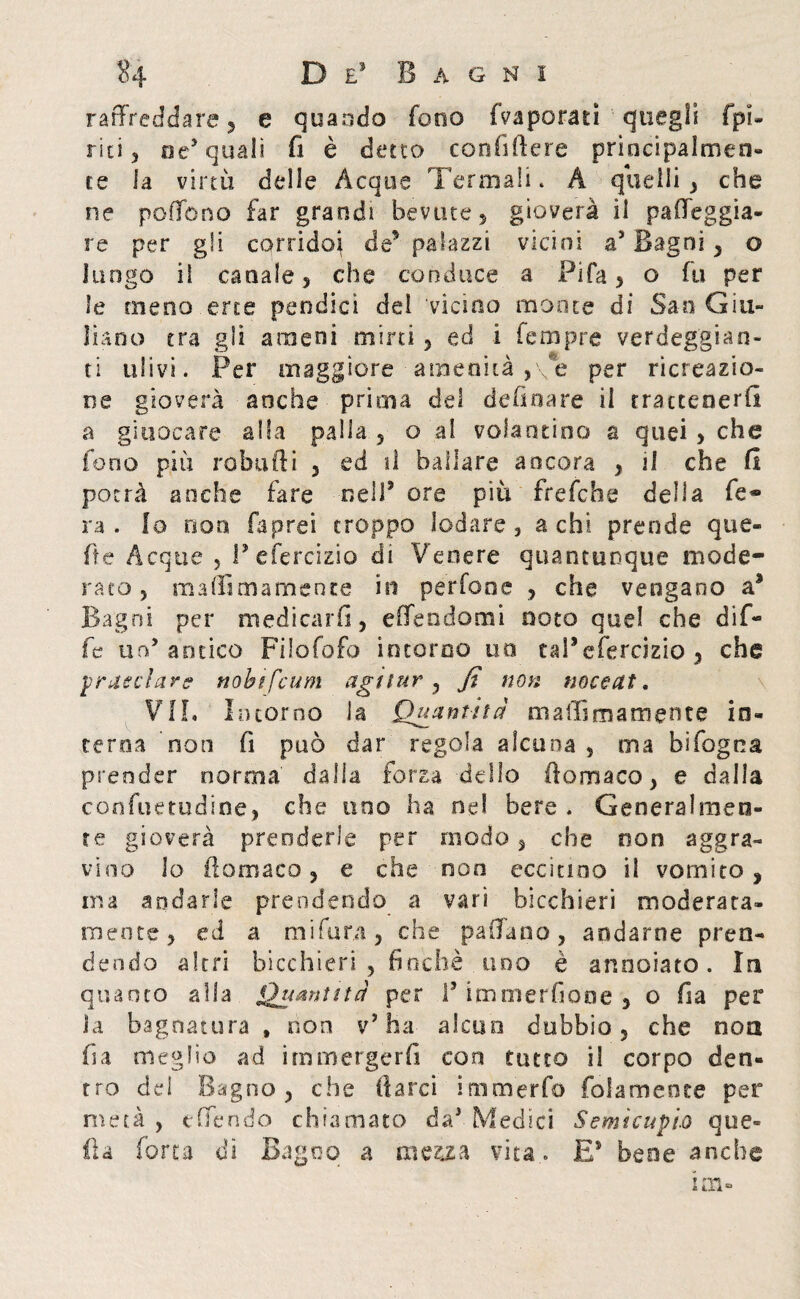 raffreddare , e quando fono (Vaporati quegli (pi¬ riti , oc’ quali fi è detto confiftere prìoci pai men¬ te la virtù delle Acque 'Fermali. À quelli , che ne pedono far grandi bevute $ gioverà il palleggia¬ re per gli, corridoi de’ palazzi vicini a’ Bagni , o luogo il canale 5 che conduce a Fifa , o fu per le meno erte pendici dei 'vicino monte di San Giu¬ liano tra gli ameni mirti, ed i Tempre verdeggian¬ ti ulivi. Per maggiore amenità ,\e per ricreazio¬ ne gioverà anche prima del de fina re il rraccenerfi a giuocare alla palla , o ai volantino a quei > che fono più imbuiti , ed il ballare ancora , 1! che fi potrà anche fare nell3 ore piu frefche della fe¬ ra - io non faprei troppo lodare, a chi prende que- fte Acque , l’efercizio di Venere quantunque mode¬ rato, maffimamente in perfooe , che vengano a9 Bagni per medicarli, edendomi noto quel che dif- fe un’antico Filofofo incorno uo taPefercizio , che pr asciar g nobifeum agi tur , fi non noce Ut. VII. Incorno ia Quantità maffimamente in¬ terna non fi può dar regola alcuna , ma bifogoa prender norma dalla forza dello ftomaco, e dalla confuetudine, che uno ha nel bere . Generalmen¬ te gioverà prenderle per modo, che oon aggra¬ vino lo ftomaco, e che non eccitino il vomito, ma andarle prendendo a vari bicchieri moderata- mente, ed a mi fura, che padano, andarne pren¬ dendo altri bicchieri , finche uno è annoiato. In quanto alla Quantità per I’ immerfiooe , o fia per la bagnatura » non v’ha aleno dubbio, che non fia meglio ad immergerli con tutto il corpo den¬ tro del Bagno, che darci immerfo fidamente per metà, e (Tendo chiamato da’. Medici Semicupio que¬ lla forra dì Bagno a mezza vita.. E3 bene anche