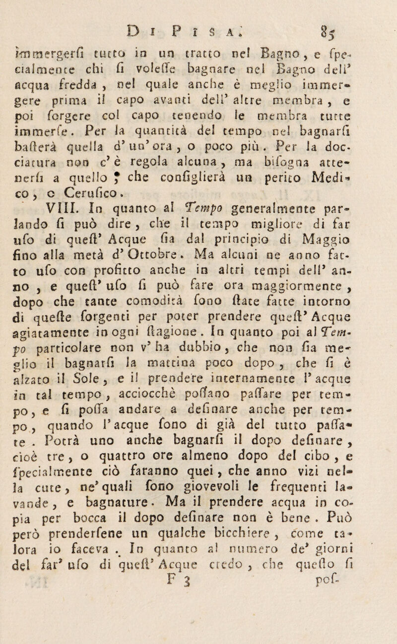 ì-m m erger fi tutto io un tratto nel Bagno, e fpe- ciaimeote chi fi volefie bagnare od Bagno deli9 acqua fredda , nel quale anche è meglio immer¬ gere prima il capo avanti dell9 altre membra , e poi Tergere col capo tenendo le membra tutte imraerfe. Per la quantità dei tempo nel bagnarli ballerà quella d? un’ora, o poco più. Per la doc¬ ciatura eoo c’ è regola alcuna , ma hi fogo a atte* oerii a quello ? che coofiglierà un perito Medi’* co , o Certifico. Vìi!. In quanto al Tempo generalmente par¬ lando fi può dire , che il tempo migliore di far ufo di queft* Acque fia dal principio di Maggio fino alla metà d5 Ottobre. Ma alcuni oe anno fat¬ to ufo con profitto anche in altri tempi dell* an¬ no j e queff ufo fi può fare ora maggiormente , dopo che tante comodità fono (late fatte intorno di quelle forgenti per poter prendere quefl* Acque agiatamente in ogni (Bigione . lo quanto poi ai Tem¬ po particolare non v5 ha dubbio , che non fi a me¬ glio il bagnar fi la mattina poco dopo 5 che fi è alzato il Sole 5 e il prendere internamente Tacque in tal tempo , acciocché pollano paffare per tem¬ po , e fi polla andare a definare anche per tem¬ po, quando Tacque fono di già del tutto pallia¬ re . Potrà uno anche bagnarli iì dopo definare , cioè tre 3 o quattro ore almeno dopo del cibo , e fpecialmente ciò faranno quei, che anno vizi nel* la cine ? ne* quali fono giovevoli le frequenti la* vande, e bagnature- Ma il prendere acqua in co¬ pia per bocca il dopo definare non è bene . Può però prendetene un qualche bicchiere , come ta¬ lora io faceva In quanto al numero de9 giorni dei far* ufo di quell* Acque credo , che quello fi