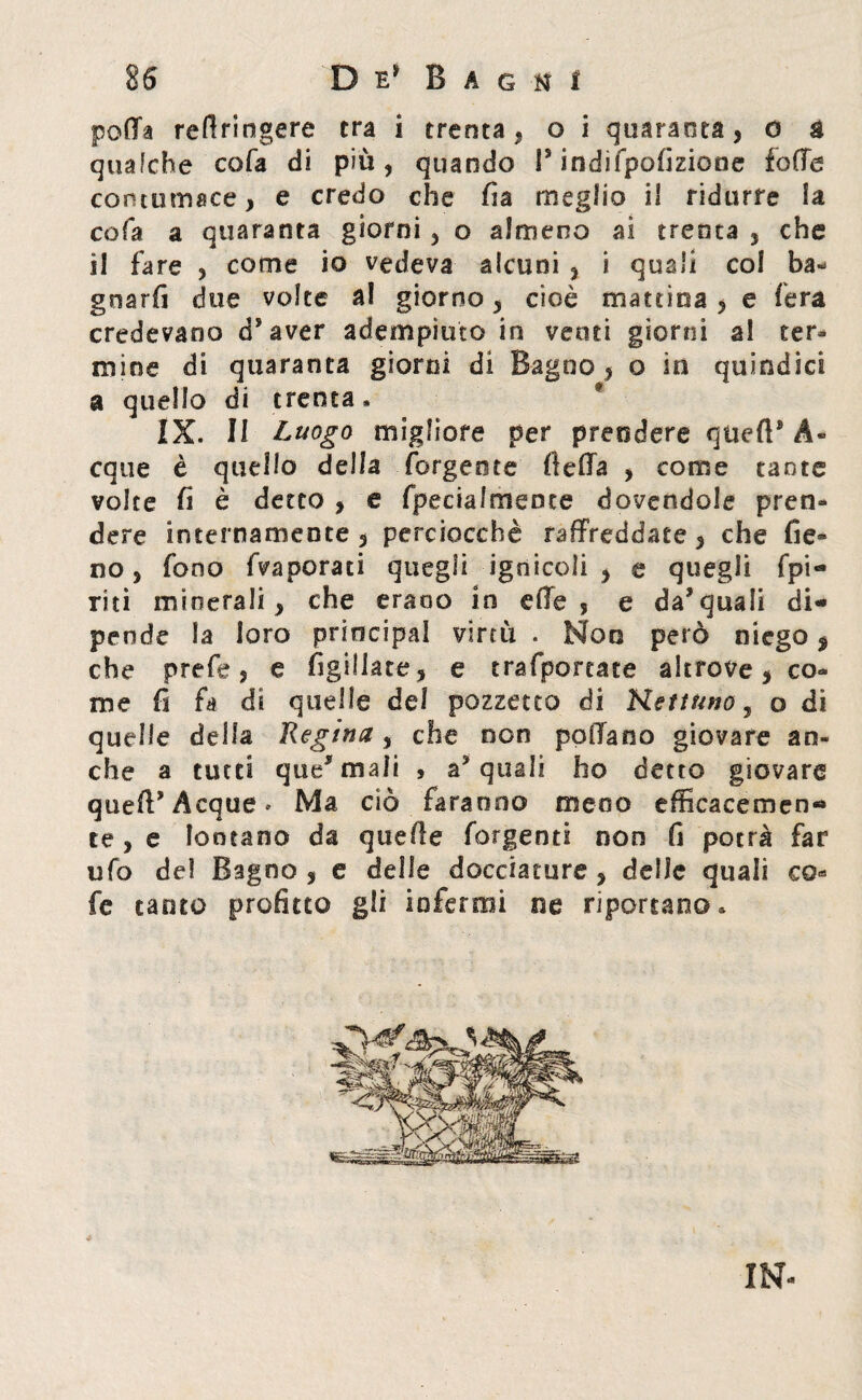 polla refiringere tra i trenta, o i quaranta, o & qualche cola di piu, quando P indifpofizione folle contumace, e credo che fia meglio il ridurre la cola a quaranta giorni, o almeno ai trenta , che il fare , come io vedeva alcuni , i quali col ba- grsarfi due volte a! giorno, cioè mattina , e fera credevano d’aver adempiuto in venti giorni al ter¬ mine di quaranta giorni di Bagno, o in quindici a quello di trenta, f IX. II Luogo migliore per prendere quell® A* eque è quello della forgeote fteffa , come tante volte fi è detto , e fpecialmence dovendole pren¬ dere internamente , perciocché raffreddate, che fie» no, fono fvaporati quegli ignicoli , e quegli fpi- riti minerali, che erano in die, e da’quali di¬ pende la loro priocipal virtù. Non però niego $ che prefe, e figgiate, e trafportate altrove, co¬ me fi fa di quelle del pozzetto di Ketwno, o di quelle della Regina, che non pollano giovare an¬ che a tutti questuali , acquali ho detto giovare quell* Acque * Ma ciò faranno meno efficacemen¬ te , e lontano da quelle forgenti non fi potrà far ufo del Bagno , e delle docciature , delle quali co* fe tanto profitto gli infermi ne riportano. IN-