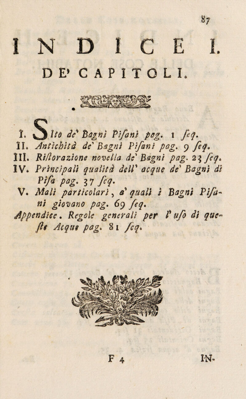 8? INDICE DE» CAPITOLI 1* 1/0 de* Bagni Vtfanì pag. i feq. IL Antichità de Bagni Bifuni pag* 9 feq. HI* Ri/ìoraziQne novella de Bagni pag. 2% fèq6 IV* Principali qualità deIV acque de Bagni di Pifa pag. li feq. V. Mali particolari 5 0* quali ì Bagni Pi/a~ ni giovano pag. 69 feqé Appendice. Regole generali per V ufo di que- fts Acque pag. 81 feq.