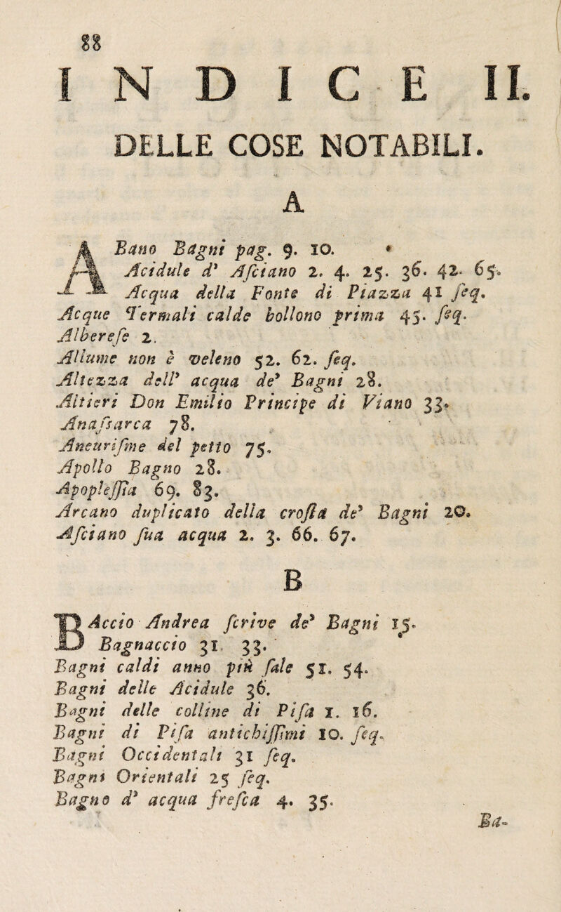 INDICE II DELLE COSE NOTABILI. ' ** ' A A Batto Bagni pag. 9. io. • Acidule d* Afcictno 2. 4» 25. 36. 42< 65. Acqua, della Fonti di Piazza 4 * Acque Termali calde bollono prima 45. Alberefie 2. Allume non è veleno 52. 62. Jeq, Altezza dell* acqua de9 Bagni 2%. Altieri Don Emilio Principe dì Viano 3.1* An affare a 78. Aneurifme del petto 75, Apollo Bagno 28. Apoplejjia 69. 83» Arcano duplicato della ero fi & de5 Bagni 20* A fidano fina acqua 2. 3. 66. 67. B Accio Andrea ficrive àd* Bagni 15. Bagnaccio 31 33. Bagni caldi anno piti fiale 51, 54. Bagni delle Acidule 36. B^gni delle colline di Fifa x. 16. Bagni di Fifa antichljfìmi IO. fieq. Bagni Occidentali 31 fieq. Bagni Orientali 25 fieq. Bagno d3 acqua frefica 4. 35.