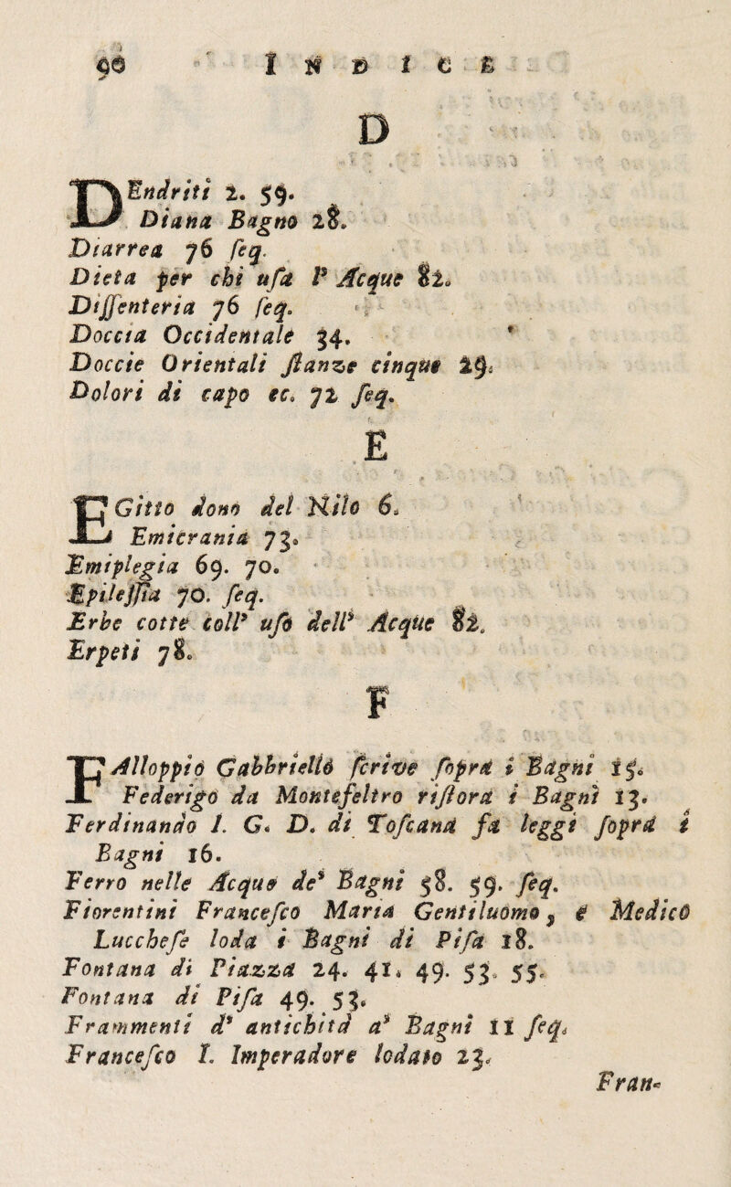 I H 19 t C è D ; : D End riti 2. 5§. Diana Bagno 2$» Diarrea 76 feq. Dieta per chi ufa P Acque tl» Dtjj enteria 76 feq. Doccia Occidentale 34. D off/V Orientali fianze cinque i§i Dolori di capo ec» 72 EGitto dono del Ptiìo 6* Emicrania 73* Emiplegia 69. 70. Zpilejpa 70. feq. Erbe cotte coll* ufi delP Acque òta Erpeti 780 P Alloppiò Gabhrieliò fcrive fiprà i Bagni ip Federigo da Montefeltro rifiora i Bagni 13. Ferdinando 1. G« D. afc Tofana fa leggi foprd i Bagni 16. Ferro nelle Acque de* Bagni 58, 59. feq. Fiorentini Francefio Maria Gentiluomo f & Medicò Lacche fi loda i Bagni di Pi fa 18. Fontana di Piazza 24. 41* 49* 53“ 5S<- Fontana di Fifa 49. 53. Frammenti d* antichità a* Bagni 11 feq, F rance fio I. Impera dorè iodato 23, Fratta