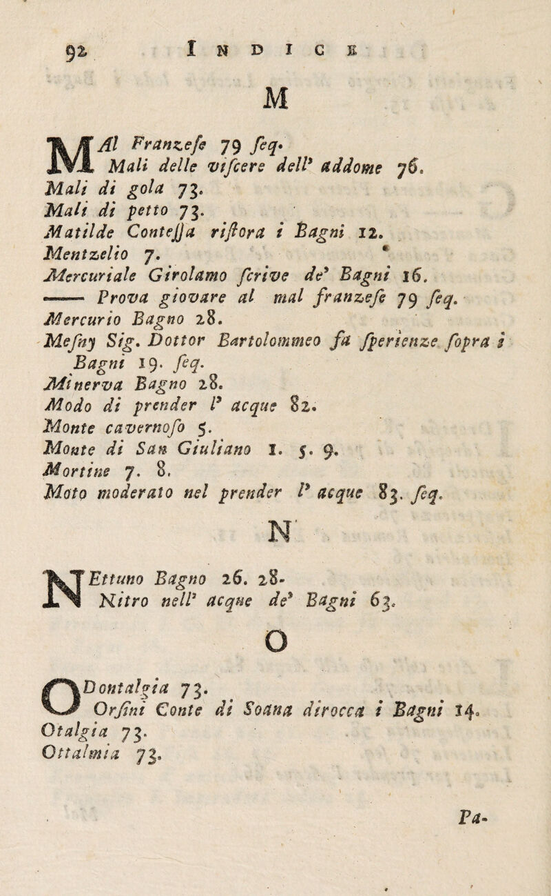 92, Indice M MAI Frante fi 79 fiq• M^/i delle vtfcers dell* addome Mali di gola 73» Mali dì petto 73. Matilde Contejja riflora i Bagni 12. Meni zeli 0 7. Mercuriale Girolamo ferivo de* Bagni 16. —- Prova giovare al mal franzefi 79 Mercurio Bagno 28. Mefny Sig. Dottor Bartolommeo fa fperienze [opra ì Bagni 19* fiq- Minerva Bagno 28. Modo dì prender P acque 82. Monte cavernofo 5. Monte di San Giuliano I, 5. 9. Mortine 7. 8, Afa/p moderato nel prender P acque 83. feq. N NEttuno Bagno 26’. 28- Kitro nell3 acque de* Bagni 5js o Odontalgia 73. Or fi ni Conte di Soana dirocca i Bagni 14° Otalgia 73. fc Otta! mi a 73, Va»