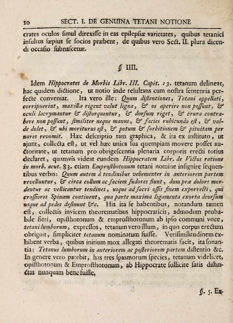 _ «tu——fc. I m ■■ i i ■ ■— i ■— -- - r- -m M IU— 11_■ crates oculos fimul direxifife in eas epilepfiae varietates, quibus tetanici infultus faepius fe focios praebent , de quibus vero Sed. II. plura dicen¬ di occafio fubnafcetur. $ ira. Idem Hippocrates de Morbis Libr. 1IL Capit. 13, tetanum delineat, hac quidem dicione, ut notio inde reiultans cum noftra fentenria per- fede conveniat. Ita vero ille: Quum difientiones, Tetani appellati > corripuerint , maxilla rigent velut ligna, Qf os aperire non pojjiint , oculi lacrymantur dijlorquentur > dorfum riget, £r' crar/i contra- here nonpoffuntj (imiliter neque manus, £?* facies rubicunda eft , zw/- dolet ^ &*’ moriturus eft , potum & forbitionem &r' pituitam per mres revomit. Haec defcriptio tam graphica, & ita ex inftituto, ut ajunt, colleda eft, ut vel haec unica fua quempiam movere poflfet au¬ ctoritate, ut tetanum pro obrigefcentia plenaria corporis eredi totius declaret, quamvis videat eundem Hippocratem Libr. de ViElus ratione in morb. acut. 83- etiam Emproflhotonum tetani nomine infignire fequen- tibus verbis: Quum autem d tendinibus vehementer in anteriorem partem revelluntur ^ circa coUumac faciem pudores fiunt, dum prae dolore mor¬ dentur ac vellicantur tendines, usque adfacri offis finem exporre&i, qui crafitores Spinam continent, qua parte maxima ligamenta exorta deorfum mque ad pedes definunt £fc* His ita fe habentibus, notandum tamen eft, colledis invicem theorematibus hippocraticis, admodum proba¬ bile fieri, opifthotonum & emprofthotonum ab ipfo communi voce, tetani lumborum, expreffos, tetanum vero illum, in quo corpus eredum obriguit, (impliciter tetanum nominatum fuiffe. Verifimilitudinemex¬ hibent verba, quibus initium mox allegati theorematis facit, ita Tonan¬ tia : Tetanus lumborum in anteriorem acpofteriorem partem diftentio &C. In genere vero parebit, has tres fpasmorum fpecies, tetanum videlicet, opifthotonum & Emprofthotonum, ab Hippocrate follicite fatis diftin- das nunquam benefuifle. 1 §• J- E*