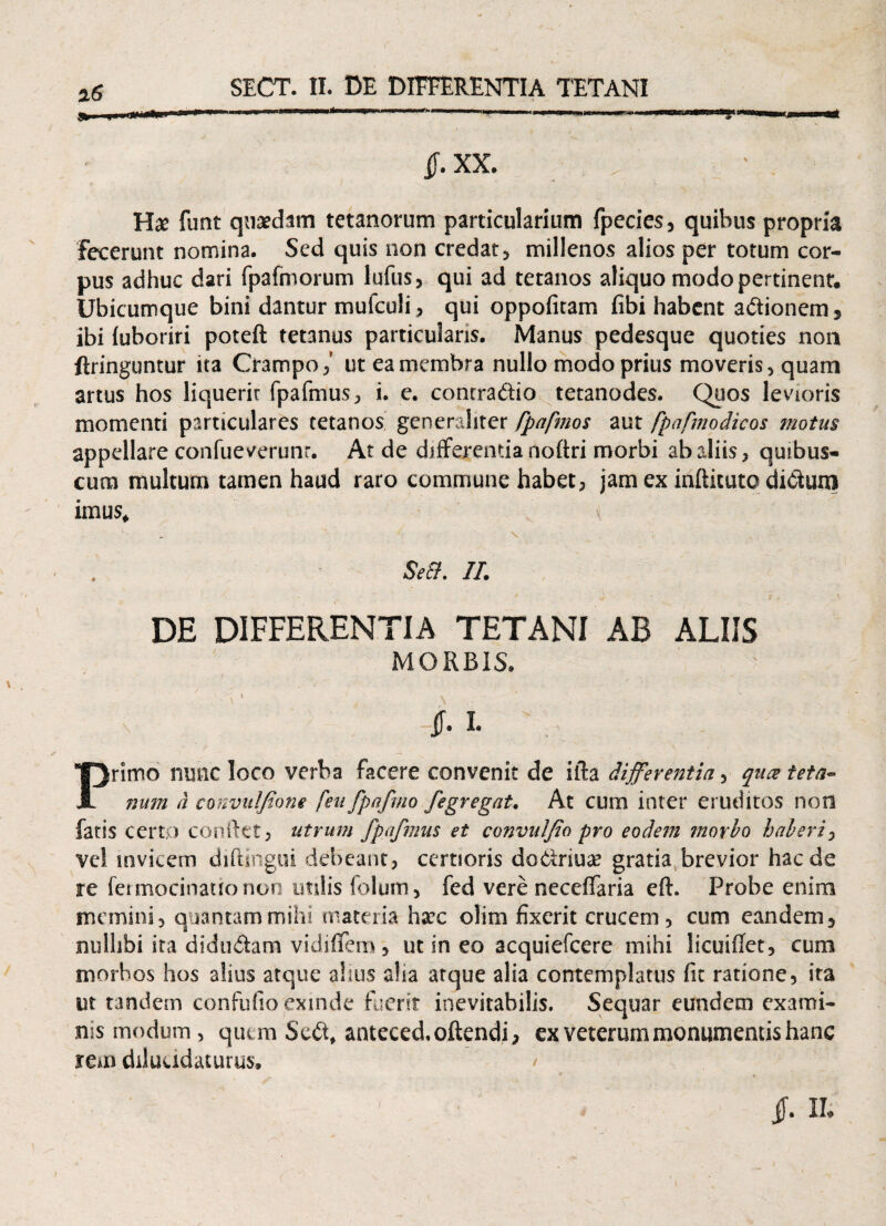 jT. xx. Hs funt quaedam tetanorum particularium fpecies, quibus propria Fecerunt nomina. Sed quis non credat, millenos alios per totum cor¬ pus adhuc dari fpafmorum lufus, qui ad tetanos aliquo modo pertinent. Ubicumque bini dantur mufculi, qui oppofitam fibi habent aCtionem, ibi iuboriri poteft tetanus particularis. Manus pedesque quoties non ftringuntur ita Crampo,’ ut ea membra nullo modo prius moveris, quam artus hos liquerit fpafmus, i. e. contractio tetanodes. Quos levioris momenti particulares tetanos generaliter fpafmos aut fpafmodicos motus appellare confueverunr. At de differentia noftri morbi ab aliis, quibus- cum multum tamen haud raro commune habet, jam ex inftituto dictum imus, Secf. II. * d t DE DIFFERENTIA TETANI AB ALIIS MORBIS. ir. i- Primo nunc loco verba facere convenit de ifta differentia qua teta¬ num a convulfione [eu fpafmo fegregat. At cum inter eruditos non fatis certo conftet, utrum fpafmus et convulfio pro eodem morbo haberi, vel invicem diftingui debeant, certioris do&riuae gratia brevior haede re fermocinationon utilis folum, fed vere neceffaria eft. Probe enim memini, quantam mihi materia hscc olim fixerit crucem, cum eandem, nullibi ira didu&am vidifTem, ut in eo acquiefcere mihi licuiflet, cum morbos hos alius atque alius aha atque alia contemplatus fit ratione, ita ut tandem confufio exinde fuerit inevitabilis. Sequar eundem exami¬ nis modum, quem Stflf anteced.oftendi, ex veterum monumentis hanc rem dilucidat urus. / „ - r . u ^ ' ~ * jf. II. /