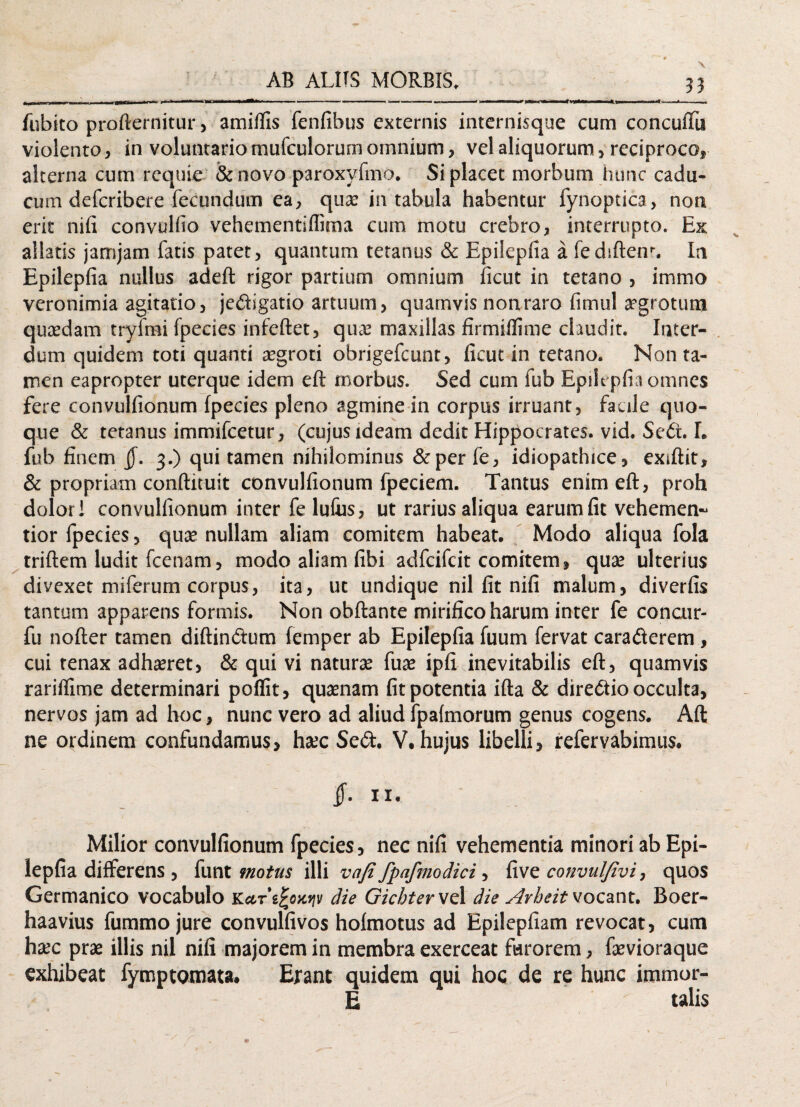 fubito profternitur, amiifis fenfibus externis internisque cum concufTu violento, in voluntario mufculorum omnium, vel aliquorum, reciproco, alterna cum rcquie &novo paroxyfmo. Si placet morbum hunc cadu¬ cum deferibere fecundum ea, qua? in tabula habentur fynoptica, non erit nifi convulfio vehementiffima cum motu crebro, interrupto. Ex allatis jamjam fatis patet, quantum tetanus & Epilepfia a fediftem. In Epilepfia nullus adeft rigor partium omnium ficut in tetano , immo veronimia agitatio, jedigatio artuum, quamvis non raro fimul aegrotum quadam tryfmi fpecies infeftet, qua? maxillas firmiflime claudit. Inter¬ dum quidem toti quanti a?groti obrigefeunt, ficut in tetano. Non ta¬ men eapropter uterque idem eft morbus. Sed cum fub Epilepfia omnes fere convulfionum fpecies pleno agmine in corpus irruant, faule quo¬ que & tetanus immifeetur, (cujusideam dedit Hippocrates, vid. Sed. I. fub finem jf. 3.) qui tamen nihilominus &per fe, idiopathice, exiftit, & propriam conftituit convulfionum fpeciem. Tantus enim eft, proh dolori convulfionum inter fe lutus, ut rarius aliqua earum fit vehemen~ tior fpecies, quae nullam aliam comitem habeat. Modo aliqua fola triftem ludit fcenam, modo aliam fibi adfeifeit comitem, quae ulterius divexet miferum corpus, ita, ut undique nil fit nifi malum, diverfis tantum apparens formis. Non obftante mirifico harum inter fe concur- fu nofter tamen diftindum femper ab Epilepfia fuum fervat caraderem , cui tenax adhaeret, & qui vi naturae fua? ipfi inevitabilis eft, quamvis rariflime determinari poflit, quaenam fit potentia ifta & diredio occulta, nervos jam ad hoc, nunc vero ad aliud fpalmorum genus cogens. Aft ne ordinem confundamus, haec Sed. V. hujus libelli, refervabimus. if. n. Milior convulfionum fpecies, nec nifi vehementia minori ab Epi¬ lepfia differens , funt motus illi vafi fpafmodici, five convulfivi, quos Germanico vocabulo Kar die Gicbter vel die Arbeit vocant. Boer- haavius fummojure convulfivos hoimotus ad Epilepfiam revocat, cum htec prae illis nil nifi majorem in membra exerceat farorem, fevioraque exhibeat fymp tornata. Erant quidem qui hoc de re hunc immor- E talis