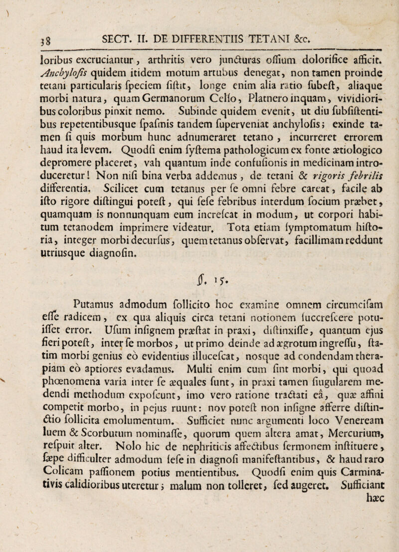 laribus excruciantur, arthritis vero jun&uras ortium dolorifice afficit. Anchylojis quidem itidem motum artubus denegat, non tamen proinde tetani particularis fpeciem fifht, longe enim alia ratio fubeft, aliaque morbi natura, quam Germanorum Ceho, Platnero inquam, vividiori¬ bus coloribus pinxit nemo. Subinde quidem evenit, ut diu fubfiftenti- bus repetentibusque fpafmis tandem fuperveniat anchylofis; exinde ta¬ men fi quis morbum hunc adnumeraret tetano , incurreret errorem haud ita levem. Quodfi enim fyftema pathologicum ex fonte aetiologico depromere placeret, vah quantum inde confufionis in medicinam intro¬ duceretur! Non nifi bina verba addemus , de tetani & rigoris febrilis differentia. Scilicet cum tetanus per fe omni febre careat, facile ab ifto rigore diftingui poteft, qui fefe febribus interdum focium praebet, quamquam is nonnunquam eum increfcat in modum, ut corpori habi¬ tum tetanodem imprimere videatur* Tota etiam Symptomatum hifto- ria, integer morbi decurfiis, quem tetanus obfervat, facillimam reddunt Utriusque diagnofin. \  Putamus admodum follicito hoc examine omnem circumcifam efie radicem, cx qua aliquis circa tetani notionem fuccrefcere potu- iffet error. Ufum infignem praeftat in praxi, diftinxiffe, quantum ejus fieri poteft, inter fe morbos, ut primo deinde ad aegrotum ingreftu, fta- tim morbi genius eo evidentius illucefcat, nosque ad condendam thera¬ piam eo aptiores evadamus. Multi enim cum fint morbi, qui quoad phaenomena varia inter fe sequales funt, in praxi tamen fitigularem me¬ dendi methodum expofcunt, imo vero ratione tradati ea, quae affini competit morbo, in pejus ruunt: nov poteft non infigne afferre diftin- £tio follicita emolumentum. Sufficiet nunc argumenti loco Veneream luem & Scorbutiun nominaffe, quorum quem altera amat, Mercurium, refpuir alter. Nolo hic de nephriticis affebtibus fcrmonem infticuere , fa?pe difficulter admodum fefe in diagnofi manifeftantibus, & haud raro Colicam partionem potius mentientibus. Quodfi enim quis Carmina- tivis calidioribus uteretur > malum non tolleret, fed augeret. Sufficiant haec