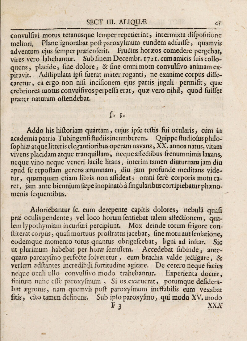 convulfivi motus tetanusque lemper repetierint, intermixta difpofitione meliori. Plane ignorabat poftparoxyimum eundem adfuilfe, quamvis adventum ejus femper praeienferit. Frudus horasos comedere pergebat, vires vero labebantur. Sub finem Decembr. 1721. eum amicis fuis collo- quens, placide, fine dolore, & fine omni motu convulfivo animam ex- piravit. Adftipulata ipfi fuerat mater roganti, ne exanime corpus dilfe- caretur, ea ergo non nifi incifionem ejus partis juguli permifit, quas crebriores motusconvuifivosperpefifa erat, quae vero nihil, quod fuilfet praeter naturam oftendebat. y -os* §• $• Addo his hiftoriam quartam, cujus ipfe tefiis fui ocularis, cum in academia patria Tubingenfi ftudiis incumberem. Quippe ftudiolus philo- fophiae atque litteris elegantioribus operam navans, XX. annos natus, vitam vivens placidam atque tranquillam, neque afFe&ibus frenum nimis laxans, neque vino neque veneri facile litans, interim tamen diuturnam jam diu apud fe repoftam gerens aerumnam, diu jam profunde meditans vide¬ tur, quamquam etiam libris non affideat; omni fere corporis motu ca¬ ret , jam ante biennium fepe inopinato a lingularibus corripiebatur phaeno¬ menis fequentibus. Adoriebantur fc. eum derepente capitis dolores, nebula quafi prae oculis pendente 5 vel loco horum fentiebat talem aftedionem, qua¬ lem lypothymiam incurfuri percipiunt. Mox deinde totum frigore con- ftiterat corpus, quafi mortuus proftratus jacebat, fine motu aut fenfatione, eodcmque momento totus quantus obrigefcebat, ligni ad inftar, Sic ut plurimum habebat per horas femiffern. Accedebat fubinde, ante¬ quam paroxyfmo perfede folveretur , eum brachia valde jedfigare, & verlum aditantes incredibili fortitudine agitare. De cetero neque facies neque oculi ullo convulfivo modo trahebantur. Experienta docuit, finitum nunc efie paroxyfmum , Si os exaruerat, potumque defidera- bat aegrotus, nam quemvis poft paroxyfmum ineffabilis eum vexabat fitis, cito tamen delinens. Sub iplo paroxyfmo, qui modo XV. modo f 3 ' xxx