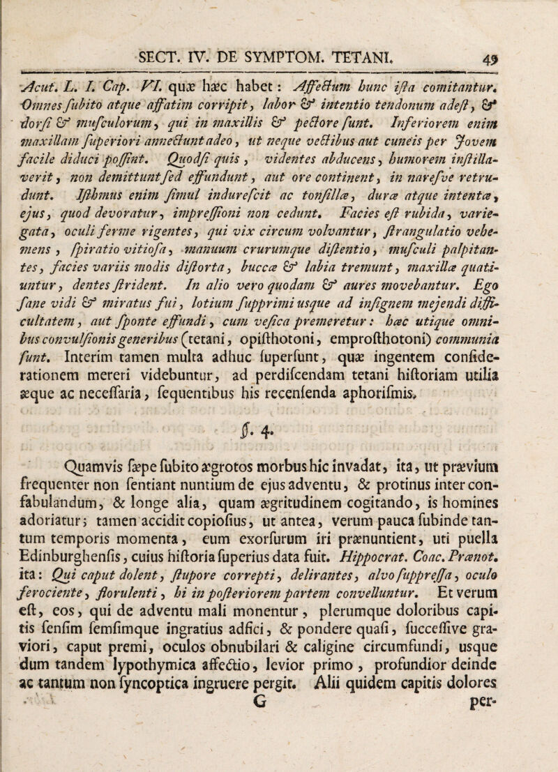 I imu * mmmm •. «• ’ ■■ • ■- 1 *■ ,n > II ■«■■■ I II ’ >-i |< im r >«>(iin «rittUiMMMt.«te^ Acui. L. I. Cap. VI. quae haec habet: Affe Sium hunc i fla comitantur. Omnes fubito atque affatim corripit, labor Sf intentio t en donum adefl, &* dor fi c? nntfculorum, qui in maxillis peSlore funt. Inferiorem enim maxillam fuperiori anneSiunt adeo, ut neque ve SI ibus aut cuneis per Jovem facile diduci poflint. Quodfi quis , videntes abducens, humorem inftiUa- ver it , non demittuntfed effundunt, aut ore continent, in narefve retru¬ dunt. Ifthmus enim Jimul indurefcit ac tonfilla, dura atque intenta * ejus, quod devoratur, imprefjioni non cedunt. Facies efl rubida, varie- gata, oculi ferme rigentes, qui vix circum volvantur, flrangulatio vehe- mens , fpiratio vitiofa, manuum crurumque diftentio, mufculi palpitan¬ tes, facies variis modis diftorta, buccce labia tremunt, maxilla quati¬ untur, dentes ftrident. In alio vero quodam Zf aures movebantur. Ego fane vidi of miratus fui, lotium fupprimi usque ad infignem mejendi diffi¬ cultatem , aut fponte effundi, cum vefica premeretur: hac utique omni¬ bus convulflonisgeneribus (^tetani, opifthotoni, emprofthotoni) communia funt. Imerim tamen multa adhuc fuperfunt, quae ingentem confide- rationem mereri videbuntur, ad perdifcendam tetani hiftoriam utilia seque ac neceffaria, fequentibus his recenfenda aphorifmis, . ■ jf» 4* Quamvis faepe fubito aegrotos morbus hic invadat, ita , ut prasviutn frequenter non fentiant nuntium de ejus adventu, & protinus inter con¬ fabulandum, & longe alia, quam aegritudinem cogitando, is homines adoriatur; tamen acciditcopiofius, ut antea, verum paucafubinde tan¬ tum temporis momenta, eum exorfurum iri praenuntient, uti puella Edinburghenfis, cuius hiftoria fuperius data fuit. Hippocrat. Coae. Pranot. ita: Qui caput dolent, flupore correpti, delirantes, alvo fupprefla, oculo ferociente > florulenti, hi in pofleriorem partem convelluntur. Et verum eft, eos, qui de adventu mali monentur, plerumque doloribus capi¬ tis fenfim femfimque ingratius adfici, & pondere quafi, fucceffive gra¬ viori, caput premi, oculos obnubilari & caligine circumfundi, usque dum tandem lypothymica affe&io, levior primo, profundior deinde ac tantum non fyncoptica ingruere pergit. Alii quidem capitis dolores - ; G - per»