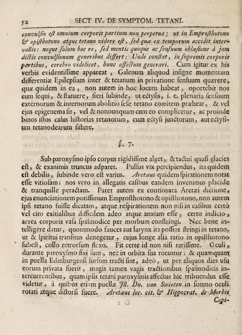 fl eonvulfio efl omnium corporis partium no?2 perpetua ; ut in Emproflhotono £r' opiflhotono atque tetano videre efl > fed quce ex temporum accidit inter* vallis: neque folum hac rey fed mentis quoque ac fenfuum ohlcefione d jam diftis convulflonujn generibus differt: Unde conflat, in fupvemis corporis partibus, cerebro videlicet hunc affeElum generari, Cum igitur ex his verbis evidentiflime appareat , Galenum aliquod infigne momentum differentiae Epilepfiam inter & tetanum in privatione fenfuum quaerere, qux quidem in ea , non autem in hoc locum habeat , oportebit nos eumfequi, & (latuere, fieri fubinde, ut e&yfis, i. e. plenaria fenfuum externorum & internorum abolitio fefe tetano comitem praebeat, & vel ejus epigenemafit, vel &nonnunquamcumeo compHcemr, ac proinde binos iftos cafus hiftorias tetanorum , cum edtyfi jun&orum, auteCtyfl- um tetanodearum fiftere» $* 7• Sub paroxyfmo ipfo corpus rigidifUme alget, & tadui quafi glacies efl:3 & exanimis truncus adparet. Pulfus vix percipiendus5 ita quidem eft debilis, fubinde vero eft varius. Avetceus quidemfpirationemnotat effe vitiofam, nos vero in allegatis cafibus eandem invenimus placide & tranquille peraCtam. Patet autem ex continuata Aretaei diCtione, ejus enunciationem potiflimum Emprofthotono & opifthotono, non autem ipfi tetano fuifte dicatam, atque refpirationem non nifiin cafibus certo vel cito exitialibus difficilem adeo atque anxiam effe , certo indicio , aerea corporis vafa fpaimodice per morbum conftringi. Nec bene in- telligere datur, quomrnodo fauces aut larynx ita poffint ftringiin tetano, u.t & fpiritui tranfitus denegetur , cujus longe alia ratio in opiflhotono fuheft, collo retrorfum flexo. Fit certe id non nifi rariffime. Oculi , durante paroxyfmo fixi funt, nec in orbita fua rotantur; & quamquam in puella Edmburgenfi furfum traCiifint, adeo, ut per aliquos dies ufu eorum privata fuerit , magis tamen vagis tractionibus fpafmodicis in¬ tercurrentibus, quam ipfis tetani paroxyfmss affeCtus hic tribuendus effe videtur, a quibus etiam puellae Jll, Dn. van Smieten in fomno oculi rotati atque diftorfi fuere. Arctam /<?c. QiU Wppogratf de Morbis ■ : .