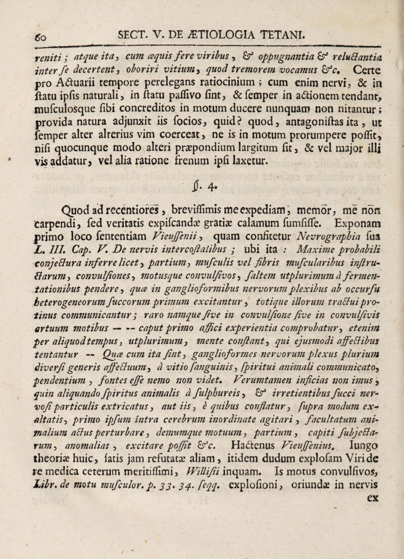 reniti ; atque ita, cum aquis fere viribus, oppugnantia £? reluttantia inter fe decertent, oboriri vitium> quod tremorem vocamus Zfc, Certe pro Aduarii tempore perelegans ratiocinium ; cum enim nervi? & in ftatu ipfis naturali? in ftatu paflivo fint? &femper in adionem tendant, mufculosque fibi concreditos in motum ducere nunquam non nitantur; provida natura adjunxit iis focios, quid? quod? antagoniftasita, ut femper alter alterius vim coerceat, ne is in motum prorumpere poflit, nifi quocunque modo alteri prapondium largitum fit, & vel major illi vis addatur, vel alia ratione frenum ipfi laxetur. 4* Quod ad recentiores 3 breviffimis me expediam > memor, me non 'carpendi3 fed veritatis expifcanda? gratise calamum fumfifle. Exponam primo loco fententiam Vieujfenii ? quam confitetur Nevrograpbia fu& X. 117. Cap. V\ De nervis intercoflalibus ; ubi ita : Maxime probabili conjeSlura inferre licet 3 partium, mufculis vel fibris mufcidaribus infiru- B arum , convuljiones 5 motusque convuljivos 3 fait em utplurimum d fermen- t at ion ibus pendere 3 quce in ganglioformibus nervorum plexibus ab occurfu heterogeneorum fuceorum primum excitantur ? totique illorum tra&uipro¬ tinus communicantur; raro namque fi ve in convulfione five in convulfivis artuum motibus — — caput primo ajfici experientia comprobatur 5 etenim per aliquod tempus, utplurimum, mente conflant 5 qui ejusmodi affectibus tentantur ■— Quce cum ita fint, ganglio formes nervorum plexus plurium iiverfi generis ajfeBuum ? d vitio f anguinis 5 fpiritui animali communicato5 pendentium , fontes ejfe nemo non videt. Vzrumtamen inficias non imus 5 aliquando fpiritus animalis d fulpbureis > irretientibus fucci ner- vofiparticulis extricatus, aut iis, e quibus conflatur > fupra modum ex¬ altatis primo ipfum intra cerebrum inordinate agitari 3 facultatum ani- pialium a cius perturbare} demumque motuum, partium , capiti fubjcBa- rum 3 anomalias 5 excitare poffit £fc. Hactenus VieuJJenius4 Iungo theoria huic> fatis jam refutatae aliam > itidem dudum explofam Viride re medica ceterum meritiffimi, Willifii inquam. Is motus convulfivos* Libr. de motu mufculor. p. j j. feqq. explofioni* oriundas in nervis ex