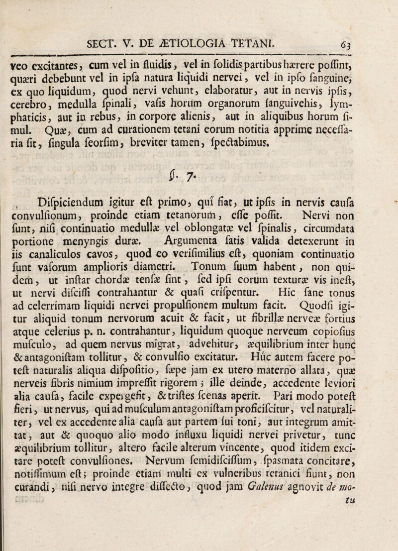 6} veo excitantes, cum vel in fluidis, vel in folidis partibus harere poflint, quari debebunt vel in ipfa natura liquidi nervei, vel in ipfo fanguine, ex quo liquidum, quod nervi vehunt, elaboratur, aut in nervis ipfis, cerebro, medulla fpinali, vafis horum organorum ianguivehis, lym¬ phaticis, aut in rebus, in corpore alienis, aut in aliquibus horum fi- mul. Qua:, cum ad curationem tetani eorum notitia apprime necefla- ria fit, fingula feorfim, breviter tamen, fpe&abimus. $- 7' Difpiciendum igitur eft primo, qui fiat, ut ipfis in nervis caufa convulfionum, proinde etiam tetanorum, efle poflit. Nervi non funt, nifi continuatio medulla: vel oblongata: vel fpinalis, circumdata portione naenyngis durae. Argumenta fatis valida detexerunt in iis canaliculos cavos, quod eo verifimilius eft, quoniam continuatio funt vaforum amplioris diametri. Tonum fuum habent, non qui¬ dem , ut inftar chordae tenfae fint, fed ipfi eorum textura’ vis ineft, ut nervi difcifli contrahantur & qua (i crifpentur. Hic fane tonus ad celerrimam liquidi nervei propulfionem multum facit. Quodfi igi¬ tur aliquid tonum nervorum acuit & facit, ut fibrillae nerveae fortius atque celerius p. n. contrahantur, liquidum quoque nerveum copiofius mufculo, ad quem nervus migrat, advehitur, aequilibrium inter hunc &antagoniftam tollitur, &convulfio excitatur. Huc autem facere po- teft naturalis aliqua difpofitio, faepe jam ex utero materno allata, qua: nerveis fibris nimium imprdfit rigorem ; ille deinde, accedente leviori alia caufa, facile expergefit, &triftes fcenas aperit. Pari modo poteft fieri, ut nervus, quiadmufculumantagoniftamproficifcitur, vel naturali¬ ter, vel ex accedente alia caufa aut partem lui toni, aut integrum amit¬ tat, aut & quoquo alio modo influxu liquidi nervei privetur, tunc sequilibrium tollitur, altero facile alterum vincente, quod itidem exci¬ tare poteft convulfiones. Nervum femidifcilfum, fpasmata concitare, notiffimum eft; proinde etiam multi ex vulneribus tetanici fiunt, non curandi, nifi nervo integre dilfeito, quod jam Galenus agnovit de mo- - tu