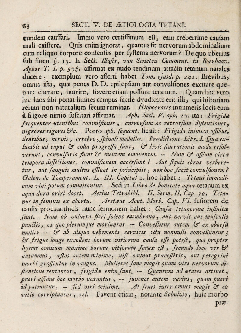 «8 eundem cauflari. Immo vero certiffimum eft, eam creberrime caufam mali exiftere. Quis enim ignorat, quantus fit nervorum abdominalium cum reliquo corpore confenfus per fyftema nervorum? De quo uberius fub finen jj. 15. h. Se6t. Illufir# van Swieten Comment. zzz Baerhaav. Aphor T. I. p. 338* affirmat ex nudo tendinum atta&u tetanum natales ducere, exemplum vero afiferti habet Tom. ejusd. p. 24.1. Brevibus* omnia ifta* qu& penes D. D. epilepfiam aut convulfiones excitate que¬ unt: encrare* nutrire, fovere etiam poflfuat tetanum. Quam late vera hic fuos (ibi ponat limites campus facile dyudicatuerit illi, quihiftoriam rerum non naturalium fecum ruminat. Hippocrates innumeris locis eum a frigore nimio fufeitari affirmat. Apb* SeB. V\ apb. 1n. ita : Frigida frequenter ait entibus convulfiones5 antrorfum ac retrorfum diftentiones y nigrores rigores £Fc. Porro apb. fequent. ficait; Frigida inimica offibuSy dentibus, nervis , cerebro, f pinali medullae, PradiBione* Libr. I. Qua ex- lumbis ad caput cf colla progrejja funt* levis /iderationis 'modo refot- verunt, convulforia fiunt & mentem emoventia. *- Num Sf ojjium circa tempora difieBiones, convulfionem accerfunt ? Aut Jiquis ebriis verbere- tur, aut fanguis multus effluat in principiis 3 non hoc facit convulfionem? Galen. de Temperament. L. III. Capital 2. hoc habet ; Tetani immodi¬ cum vini potum commitantur- Sed in Libro de bonitate aqua tetanum ex aqua dura oriri docet. Aetius Tetrabibl. II. Sevm. II. Cap 39. Teta¬ nus in feminis ex abortu. Aretaus Acut. Morb. Cap. VI. fufiorem de caulis procacarthicis hunc fermonem habet : Caufa tetanorum infinitae funt. Nam ob vulnera fieri folent membrana, aut nervis aut mufculis punBis} ex quo plerumque moriuntur — Convellitur autem ex aborfu mulier — Cf ab aliquo vehementi cervicis iBu nonnulli convelluntur $ & frigus longe excoilens horum vitiorum caufa e fi e potefl, quapropter hyems omnium maxime horum vitiorum ferax efi , fecundo loco ver & autumnus , afias autem minime, nifi vulnus pracefierit* aut peregrini morbi grqfieniur in vulgus. Mulieres fine magis quam viri nervorum di* ftentione tentantur , frigida enim funt. -- Quantum ad at at es attinet* pueri affidue hoc morbo vexantur * — juvenes autem rarius, quam pueri id patiuntur , — fed viri minime. At fenes inter omnes magis of eo vitio corripiuntur, reL Favent etiarn, notante Scbu/zio} huic morbo pr*