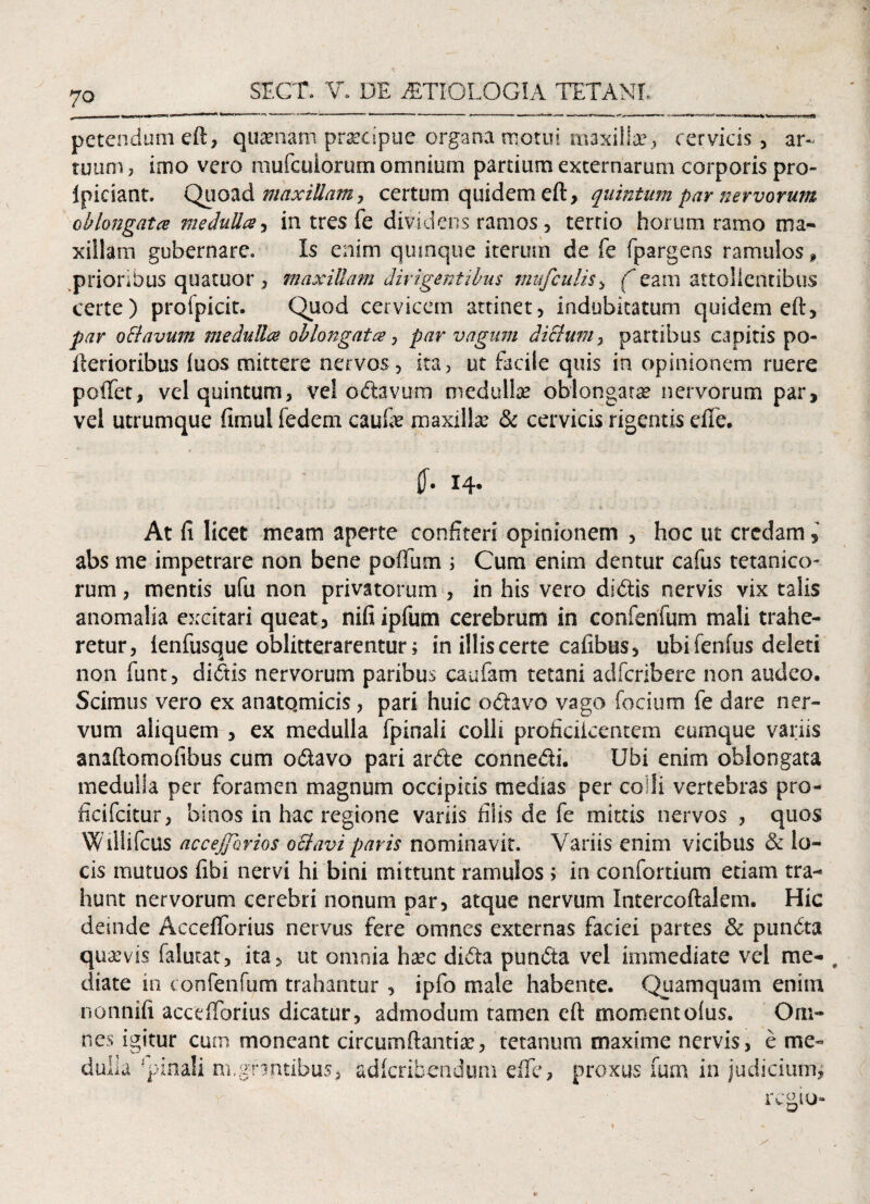 petendum eft, quaenam prsecipue organa motui maxilla?, cervicis , ar¬ tuum, imo vero mufeuiorum omnium partium externarum corporis pro- Ipiciant. Quoad maxillam, certum quidem eft, quintum par nervorum oblongatae medulla, in tres fe dividens ramos, terrio horum ramo ma¬ xillam gubernare. Is enim quinque iterum de fe fpargens ramulos f prioribus quacuor , maxillam dirigentibus mufculis, Aeam attollentibus certe) proipicit. Quod cervicem attinet, indubitatum quidem eft, par obi avum medulla oblongata, par vagum diblum> partibus capitis po- llerioribus luos mittere nervos, ita, ut facile quis in opinionem ruere poffet, vel quintum, vel odavum medulla? oblongata? nervorum par, vel utrumque fimul fedem cau& maxilla? & cervicis rigentis efie. i4- At fi licet meam aperte confiteri opinionem , hoc ut credam s abs me impetrare non bene polium ; Cum enim dentur cafus tetanico¬ rum , mentis ufu non privatorum , in his vero didis nervis vix talis anomalia excitari queat, nifiipfum cerebrum in concentum mali trahe¬ retur, lenfusque oblitterarentur; in illis certe cafibus, ubi fenfus deleti non funt, didis nervorum paribus caufam tetani adferibere non audeo. Scimus vero ex anatomicis, pari huic octavo vago focium fe dare ner¬ vum aliquem , ex medulla fpinali colli proficileentem cumque variis anaftomofibus cum odavo pari arde connedi. Ubi enim oblongata medulla per foramen magnum occipitis medias per colli vertebras pro- ficifcitur, binos in hac regione variis filis de fe mittis nervos , quos Wiliifcus accejjbrios obi avi paris nominavit. Variis enim vicibus & lo¬ cis mutuos libi nervi hi bini mittunt ramulos ; in confortium etiam tra¬ hunt nervorum cerebri nonum par, atque nervum Intercoftalem. Hic deinde Accelforius nervus fere omnes externas faciei partes & punda quaevis falutat, ita, ut omnia ha?c dida punda vel immediate vel me- # diate in confenfum trahantur, ipfo male habente. Quamquam enim nonnifi accelforius dicatur, admodum tamen eft momentolus. Om¬ nes igitur cum moneant circumflantia?, tetanum maxime nervis, e me¬ dulla 'pinali m.grantibus, adicribcndum dfe, proxus fum in judicium.