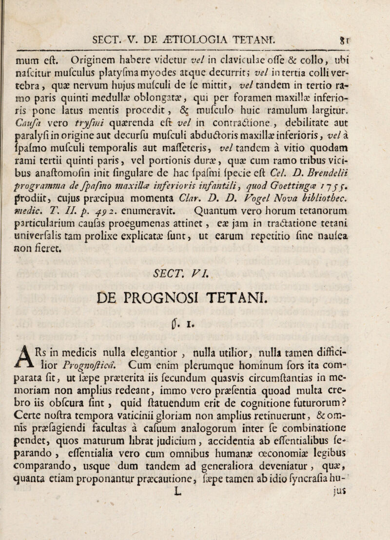 ffium eft. Originem habere videtur vel in claviculae ofte & collo, ubi nafcitur mufculus platyfmamyodes atque decurrit; vel in tertia colli ver¬ tebra, quas nervum hujus mulculi de ie mittit, vel tandem in tertio ra* mo paris quinti medulla? oblongata?, qui per foramen maxilla? inferio¬ ris pone latus mentis procedit, 5$ mtifculo huic ramulum largitur* Gaiifa vero tryfmi quaerenda eft vel in contradione , debilitate aut paralyfi in origine aut decurfu mufculi abdudoris maxilla? inferioris, vel a fpalmo mufculi temporalis aut malfeteris, vel tandcm a vitio quodam rami tertii quinti paris, vel portionis dura?, qua? cum ramo tribus vici¬ bus anaftoinofin init lingulare de hac (pafmi fpeeie eft Cei. D. Erendeln programma de fpafmo maxilla inferioris infantili, quod Goettinga /7 jj. prodiit, cujus pra?cipua momenta Clar. D. D. Vogel Nova bibliothec. medie. T. II. p. 492. enumeravit. Quantum vero horum tetanorum particularium caufas proegumenas attinet, ea? jam in traditione tetani univerfalis tam prolixe explicata? funt, ut earum repetitio fme naulea non fieret. SECT. VL DE PROGNOSI TETANI. 1. ARs in medicis nulla elegantior , nulla utilior, nulla tamen diffici¬ lior Prognofticti. Cum enim plerumque hominum fors ita com¬ parata fit, ut tepe praeterita iis fecundum quasvis circumflandas in me¬ moriam non amplius redeant, immo vero praefentia quoad multa cre¬ bro iis obfcura fint, quid ftatuendum erit de cognitione futurorum ? Certe noftra tempora vaticinii gloriam non amplius retinuerunt, & om¬ nis praefagiendi facultas a cafuum analogorum inter fe combinatione pendet, quos maturum librat judicium , accidentia ab effentialibus fe- parando , eflentialia vero cum omnibus humana; oeconomia; legibus comparando, usque dum tandem ad generaliora deveniatur, quae, quanta etiam proponantur praecautione, fepe tamen ab idio fyncrafia hu-