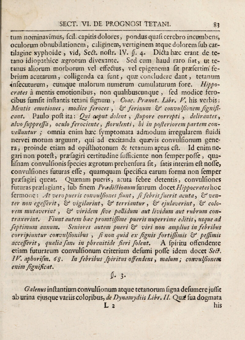 85 tum nominavimus, fcil. capitis dolores, pondusquaficcrebro incumbens, oculorum obnubilationem, caliginem, vertiginem atque dolorem fuh car¬ tilagine xyphoide , vid, Se<ft. noftr. IV. §. 4. Dida haec erant de te¬ tano idiopathice aegrotum divexante. Sed cum haud raro fiat, ut te¬ tanus aliorum morborum vel effedus, vel epigenema fit prsefertim fe¬ brium acutarum, colligenda ea furit, qua? concludere dant, tetanum 4nfecuturum, eumque malorum numerum cumulaturum fore. Hippo¬ crates a mentis emotionibus, non qualibuscunque , fed modice fero¬ cibus fumfit inflantis tetani fignum , Coae. Prcenot. Libr, V‘ his verbis: Mentis emotiones, modice feroces , ferinum convufionem fignifi- eant, Paulo poft ita: Qui oaput dolent, Jlupore correpti , delirantes 3 nlvofnpprejfa, oculo ferociente, florulenti, hi in pofleriorempartem con¬ velluntur ; omnia enim haec fymptomata admodum irregularem fluidi nervei motum arguunt, qui ad excitanda quavis convulfionum gene¬ ra, proinde etiam ad opiflhotonum & tetanum aptus eft. Id enim ne¬ gari non potefl, praTagiri certitudine fufficiente non femperpoffe, qua- lifnam convulfionis fpecies aegrotum prehenfura fit, fatis interim eft noffe, convulfiones futuras eflfe, quamquam fpecifica earum forma non femper praefagiri queat. Quaenam pueris, acuta febre detentis, convulfiones futuras praefagiant, lub finem PradiSlionum Tuarum docet Hippocrates hoc fermone: At vero pueris convulfiones fiunt, fi febris fuerit acuta, cV ven¬ ter non ege/ferit, vigilarint, ter viantur, ejulaverint, £r colo¬ rem mutaverint, & viridem five pallidum aut lividum aut rubrum con¬ traxerint, Fiunt autem hac promtijfime pueris nuperrime editis, usque ad feptimum annum. Seniores autem pueri viri non amplius in febribus corripiuntur convufionibus , fi non quid ex fignis fortijjimis c? peffimis accejfevit, qualia fant in phrenitide fieri folent, A fpiritu offendente etiam futurarum convulfionum criterium defumi poffe idem docet Sett, IV, aphorifm, 6y. In febribus fpiritus offendens, malum; convufionem enim fignificat. . $• 3* Galenus inflantium convulfionum atque tetanorum figna defumere juflit ab urina ejusque variis coloribus, de Dynamydih Libr. II. Qua# fua dogmata L 2 his