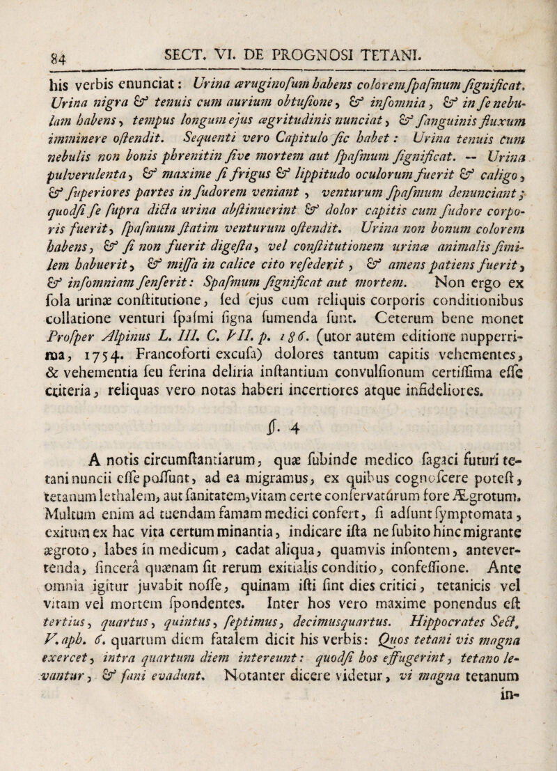 SECT. VI. DE PROGNOSI TETANE ■ 1 ■  —' —— ^ ■■ ,w» . mmrnmmm ■ , ... .. ..>, his verbis enunciat: Urina aeruginofum habens coloremfpafmum flgnificat. Urina nigra tenuis cum aurium obiujione , &T5 infomnia 7 in fe nebu¬ lam habens , tempus longum ejus cegritudinis nuntiat 7 Zf fanguinis fluxum imminere offendit. Sequenti vero Capitulo fle habet: Urina tenuis Cum nebulis non bonis phrenitin flve mortem aut fpaflmum flgnificat. ~ Urina pulverulenta , maxime fi frigus £f lippitudo oculorum fuerit & caligo, Sf fuperiores partes in fudorem veniant , venturum fpaflmum denuntiant; quodfi fle fiupra didi a urina abftimierint Sf dolor capitis cum fiidore corpo¬ ris fuerit, fpafmum ftatim venturum oftendit• Urina non bonum colorem habens , fi non f uerit digejla , vel conftitutionem urince animalis fimi<* lem habuerit , mijfla in calice cito reflederit , Sf amens patiens fuerit , inflomniam fenferit: Spafmum flgnificat aut mortem. Non ergo ex fola urinas conflitutione , fed ejus cum reliquis corporis conditionibus collatione venturi fpaimi figna Tumenda funt. Ceterum bene monet Profper Alpinus L. 1IL C. PII. p. 18$- (utor autem editione nupperri- naa, 1754. Francoforti excufi) dolores tantum capitis vehementes, & vehementia feu ferina deliria inflantium convulfionum certiflima efie cdteria, reliquas vero notas haberi incertiores atque infideliores. 4 A notis circumflandarum, quae fubinde medico fagrei futuri ee- taninuncii effe poliunt, ad ea migramus, ex quibus cognofcere poteft, tetanum lethalem, aut fanitatem, vitam certe confervathrum fore ALgrotum. Multum enim ad tuendam famam medici confert, fi adfunt fymptomata, exitum ex hac vita certum minantia, indicare ifla ne fubito hinc migrante segroto, labes in medicum, cadat aliqua, quamvis infontem, antever¬ tenda, fincera quaenam fit rerum exitialis conditio, confeflione. Ante omnia igitur juvabit noffe, quinam ifti fine dies critici, tetanicis vel vitam vel mortem fpondentes. Inter hos vero maxime ponendus eft tertius 7 quartus, quintus, feptimus, de cimus quartus. Hippocrates Se&, V.aph. 6. quamim diem fatalem dicit his verbis: Quos tetani vis magna exercet, intra quartum diem intereunt: quodfi hos effugerint, tetano le¬ vantur , Sf fimi evadunt, Notanter dicere videtur, vi magna tetanum in-